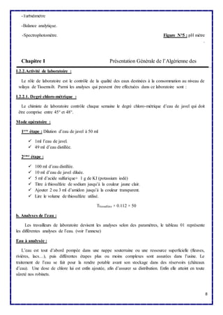 8 
-Turbidimètre 
-Balance analytique. 
-Spectrophotomètre. Figure N°5 : pH mètre 
. 
Chapitre I Présentation Générale de l’Algérienne des 
I.2.2.Activité de laboratoire : 
Le rôle de laboratoire est le contrôle de la qualité des eaux destinées à la consommation au niveau de 
wilaya de Tissemsilt. Parmi les analyses qui peuvent être effectuées dans ce laboratoire sont : 
I.2.2.1. Degré chloro-métrique : 
Le chimiste de laboratoire contrôle chaque semaine le degré chloro-métrique d’eau de javel qui doit 
être comprise entre 45° et 48°. 
Mode opératoire : 
1ere étape : Dilution d’eau de javel à 50 ml 
 1ml l’eau de javel. 
 49 ml d’eau distillée. 
2eme étape : 
 100 ml d’eau distillée. 
 10 ml d’eau de javel diluée. 
 5 ml d’acide sulfurique+ 1 g de KI (potassium iodé) 
 Titre à thiosulfate de sodium jusqu’à la couleur jaune clair. 
 Ajouter 2 ou 3 ml d’amidon jusqu’à la couleur transparent. 
 Lire le volume de thiosulfate utilisé. 
Thiosulfate × 0.112 × 50 
b. Analyses de l’eau : 
Les travailleurs de laboratoire devisent les analyses selon des paramètres, le tableau 01 représente 
les différentes analyses de l’eau. (voir l’annexe) 
Eau à analysée : 
L’eau est tout d’abord pompée dans une nappe souterraine ou une ressource superficielle (fleuves, 
rivières, lacs…), puis différentes étapes plus ou moins complexes sont assurées dans l’usine. Le 
traitement de l’eau se fait pour la rendre potable avant son stockage dans des réservoirs (châteaux 
d’eau). Une dose de chlore lui est enfin ajoutée, afin d’assurer sa distribution. Enfin elle atteint en toute 
sûreté nos robinets. 
 