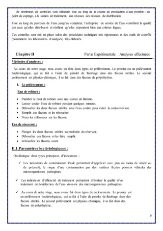 9 
De nombreux de contrôles sont effectués tout au long de la chaîne de production d’eau potable : au 
point de captage, à la station de traitement, aux niveaux des réseaux de distribution. 
Tout au long du parcours de l’eau jusqu’au compteur, l’entreprise de service de l’eau contrôlent la qualité 
des eaux qu’elles distribuent et vérifient qu’elles répondent bien aux critères légaux. 
Ces contrôles sont mis en place selon des procédures techniques très rigoureuses et des outils de contrôle 
(notamment les laboratoires d’analyses) très élaborés. 
Chapitre II Partie Expérimentale : Analyses effectuées 
Méthodes d’analyses : 
Au cours de notre stage, nous avons pu faire deux types de prélèvements. Le premier est un prélèvement 
bactériologique, qui se fait à l’aide de pistolet de flambage dans des flacons stériles. Le second 
prélèvement est physico-chimique, il se fait dans des flacons de polyéthylène. 
1. Le prélèvement : 
Eau de robinet : 
 Flamber le bout de robinet avec une source de flamme. 
 Laisser couler l’eau de robinet pendant quelques minutes. 
 Déboucher les deux flacons stériles sous l’eau coulée pour éviter la contamination. 
 Remplir ces flacons et les reboucher. 
 Noter les références sur les flacons. 
Eau de réservoir : 
 Plonger les deux flacons stériles au profonde du réservoir. 
 Déboucher ces flacons et les faire remplir. 
 Reboucher les flacons avant. 
II.1.Paramètres bactériologiques : 
On distingue deux types principaux d’indicateurs : 
 Les indicateurs de contamination fécale permettant d’apprécier avec plus ou moins de sûreté ou 
de précocité, le risque d’une contamination par des matières fécales pouvant véhiculer des 
microorganismes pathogènes. 
 Les indicateurs d’efficacité de traitement permettent d’évaluer la qualité d’un 
traitement de désinfection de l’eau vis-à-vis des microorganismes pathogènes. 
 Au cours de notre stage, nous avons fait deux types de prélèvements. Le premier est 
un prélèvement bactériologique, qui se fait à l’aide de pistolet de flambage dans des 
flacons stériles. Le second prélèvement est physico-chimique, il se fait dans des 
flacons de polyéthylène. 
 