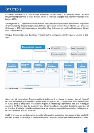 Stratégie
La directrice de France 3, Dana Hastier, et la directrice de France 3 Nouvelle-Aquitaine, Laurence
Mayerfeld ont présenté à la fin du mois de janvier la stratégie à adopter et qui sera développée dans
l’année 2017.
Au 1er janvier 2017, le nouveau réseau France 3 est désormais composé de 13 directions régionales
et territoriales (12 directions régionales, la Corse demeurant une direction territoriale), 24 antennes
régionales et 116 implantations parmi lesquelles il faut distinguer les locales et les bureaux d’infor-
mation de proximité.
Chaque direction régionale du réseau France 3 suit la configuration illustrée par le schéma ci-des-
sous :
Selon Yannick Letranchant, Directeur délégué de France 3, en charge du réseau régional, l’objectif
de cette nouvelle organisation est d’opérer un recentrage sur les contenus mais aussi de créer plus
de fluidité entre la direction du réseau et les régions. Cette stratégie commence à se faire remarquer
depuis le 1er février, date du lancement des sites internets des nouvelles directions régionales et
territoriales. À l’échelle de la Nouvelle-Aquitaine, ce site web rassemble les actualités de l’Aquitaine,
du Limousin et du Poitou-Charentes.
En 2017 et pour les années à venir, le média télévisuel ne se souciera plus seulement de sa straté-
gie audiovisuelle. La stratégie numérique fait partie intégrante du bon fonctionnement de la chaîne.
10
 