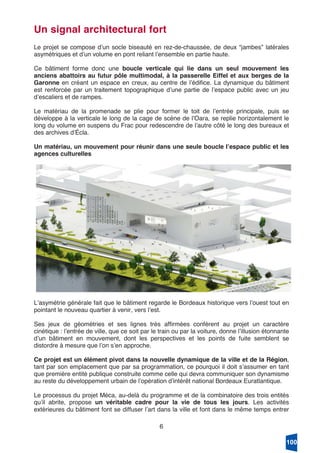 6
Un signal architectural fort
Le projet se compose dʼun socle biseauté en rez-de-chaussée, de deux “jambes” latérales
asymétriques et dʼun volume en pont reliant lʼensemble en partie haute.
Ce bâtiment forme donc une boucle verticale qui lie dans un seul mouvement les
anciens abattoirs au futur pôle multimodal, à la passerelle Eiffel et aux berges de la
Garonne en créant un espace en creux, au centre de lʼédifice. La dynamique du bâtiment
est renforcée par un traitement topographique dʼune partie de lʼespace public avec un jeu
dʼescaliers et de rampes.
Le matériau de la promenade se plie pour former le toit de lʼentrée principale, puis se
développe à la verticale le long de la cage de scène de lʼOara, se replie horizontalement le
long du volume en suspens du Frac pour redescendre de lʼautre côté le long des bureaux et
des archives dʼÉcla.
Un matériau, un mouvement pour réunir dans une seule boucle lʼespace public et les
agences culturelles
Lʼasymétrie générale fait que le bâtiment regarde le Bordeaux historique vers lʼouest tout en
pointant le nouveau quartier à venir, vers lʼest.
Ses jeux de géométries et ses lignes très affirmées confèrent au projet un caractère
cinétique : lʼentrée de ville, que ce soit par le train ou par la voiture, donne lʼillusion étonnante
dʼun bâtiment en mouvement, dont les perspectives et les points de fuite semblent se
distordre à mesure que lʼon sʼen approche.
Ce projet est un élément pivot dans la nouvelle dynamique de la ville et de la Région,
tant par son emplacement que par sa programmation, ce pourquoi il doit sʼassumer en tant
que première entité publique construite comme celle qui devra communiquer son dynamisme
au reste du développement urbain de lʼopération dʼintérêt national Bordeaux Euratlantique.
Le processus du projet Méca, au-delà du programme et de la combinatoire des trois entités
quʼil abrite, propose un véritable cadre pour la vie de tous les jours. Les activités
extérieures du bâtiment font se diffuser lʼart dans la ville et font dans le même temps entrer
100
 