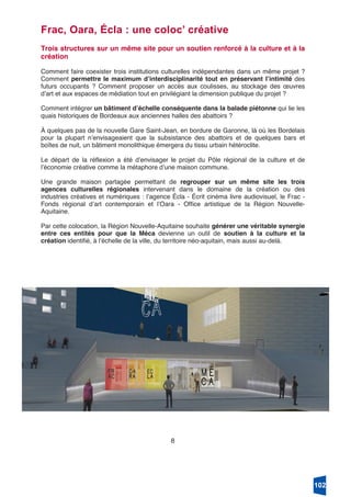 8
Frac, Oara, Écla : une coloc’ créative
Trois structures sur un même site pour un soutien renforcé à la culture et à la
création
Comment faire coexister trois institutions culturelles indépendantes dans un même projet ?
Comment permettre le maximum dʼinterdisciplinarité tout en préservant lʼintimité des
futurs occupants ? Comment proposer un accès aux coulisses, au stockage des œuvres
dʼart et aux espaces de médiation tout en privilégiant la dimension publique du projet ?
Comment intégrer un bâtiment dʼéchelle conséquente dans la balade piétonne qui lie les
quais historiques de Bordeaux aux anciennes halles des abattoirs ?
À quelques pas de la nouvelle Gare Saint-Jean, en bordure de Garonne, là où les Bordelais
pour la plupart nʼenvisageaient que la subsistance des abattoirs et de quelques bars et
boîtes de nuit, un bâtiment monolithique émergera du tissu urbain hétéroclite.
Le départ de la réflexion a été dʼenvisager le projet du Pôle régional de la culture et de
lʼéconomie créative comme la métaphore dʼune maison commune.
Une grande maison partagée permettant de regrouper sur un même site les trois
agences culturelles régionales intervenant dans le domaine de la création ou des
industries créatives et numériques : lʼagence Écla - Écrit cinéma livre audiovisuel, le Frac -
Fonds régional dʼart contemporain et lʼOara - Office artistique de la Région Nouvelle-
Aquitaine.
Par cette colocation, la Région Nouvelle-Aquitaine souhaite générer une véritable synergie
entre ces entités pour que la Méca devienne un outil de soutien à la culture et la
création identifié, à lʼéchelle de la ville, du territoire néo-aquitain, mais aussi au-delà.
102
 