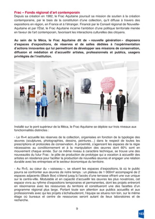 9
Frac – Fonds régional dʼart contemporain
Depuis sa création en 1982, le Frac Aquitaine poursuit sa mission de soutien à la création
contemporaine, par le biais de la constitution dʼune collection, quʼil diffuse à travers des
expositions en région, en France et à lʼétranger. Financé par le Conseil régional de Nouvelle-
Aquitaine et par lʼÉtat, le Frac Aquitaine incarne lʼambition dʼune politique territoriale menée
en faveur de lʼart contemporain, favorisant les interactions culturelles des citoyens.
Au sein de la Méca, le Frac Aquitaine dit de « nouvelle génération » disposera
dʼespaces dʼexpositions, de réserves et de salles dédiées à lʼexpérimentation
dʼactions innovantes qui lui permettront de développer ses missions de conservation,
diffusion et médiation et dʼaccueillir artistes, professionnels et publics, usagers
privilégiés de lʼinstitution.
Installé sur le pont supérieur de la Méca, le Frac Aquitaine se déploie sur trois niveaux aux
fonctionnalités distinctes :
- Le R+4 accueille les réserves de la collection, organisées en fonction de la typologie des
œuvres (sculptures, photographies, dessins, peintures…) dans le respect de toutes les
prescriptions et protocoles de conservation. A proximité, sʼagencent les espaces de la régie
nécessaires au conditionnement et à la manipulation des œuvres dont 60% sont en
mouvement chaque année. Sur ce même niveau à caractère technique, se trouve une des
nouveautés du futur Frac : le pôle de production de prototype qui a vocation à accueillir des
artistes en résidence pour faciliter la production de nouvelles œuvres et engager une relation
durable avec les entreprises et le secteur économique du territoire.
- Au R+5, au cœur du « vaisseau », se situent les espaces dʼexpositions, là où le public
pourra se confronter aux œuvres de notre temps : un plateau de 1 000m² accompagné de 2
espaces adjacents (Black Box) sʼétend jusquʼà lʼaccès dʼune terrasse offrant une vue unique
sur le centre-ville. Modulable et en capacité dʼaccueillir les œuvres les plus novatrices, cet
espace vivra au rythme dʼexpositions temporaires et permanentes, dont les projets entreront
en résonnance avec les ressources du territoire et constitueront une des facettes dʼun
programme régional plus large. Portant toute son attention aux publics accueillis et aux
professionnels avec qui les projets sʼéchafauderont, lʼéquipe se situera non loin, sur le même
étage où bureaux et centre de ressources seront autant de lieux laboratoires et de
recherche.
103
 