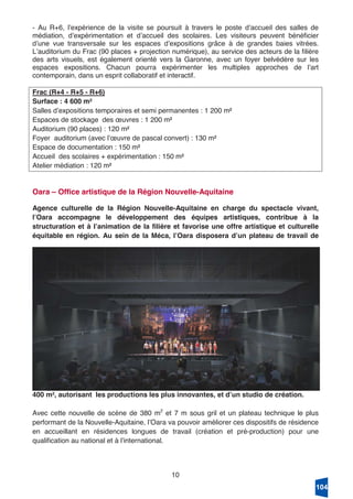 10
- Au R+6, lʼexpérience de la visite se poursuit à travers le poste dʼaccueil des salles de
médiation, dʼexpérimentation et dʼaccueil des scolaires. Les visiteurs peuvent bénéficier
dʼune vue transversale sur les espaces dʼexpositions grâce à de grandes baies vitrées.
Lʼauditorium du Frac (90 places + projection numérique), au service des acteurs de la filière
des arts visuels, est également orienté vers la Garonne, avec un foyer belvédère sur les
espaces expositions. Chacun pourra expérimenter les multiples approches de lʼart
contemporain, dans un esprit collaboratif et interactif.
Frac (R+4 - R+5 - R+6)
Surface : 4 600 m²
Salles dʼexpositions temporaires et semi permanentes : 1 200 m²
Espaces de stockage des œuvres : 1 200 m²
Auditorium (90 places) : 120 m²
Foyer auditorium (avec lʼœuvre de pascal convert) : 130 m²
Espace de documentation : 150 m²
Accueil des scolaires + expérimentation : 150 m²
Atelier médiation : 120 m²
Oara – Office artistique de la Région Nouvelle-Aquitaine
Agence culturelle de la Région Nouvelle-Aquitaine en charge du spectacle vivant,
lʼOara accompagne le développement des équipes artistiques, contribue à la
structuration et à lʼanimation de la filière et favorise une offre artistique et culturelle
équitable en région. Au sein de la Méca, lʼOara disposera dʼun plateau de travail de
400 m², autorisant les productions les plus innovantes, et dʼun studio de création.
Avec cette nouvelle de scène de 380 m2
et 7 m sous gril et un plateau technique le plus
performant de la Nouvelle-Aquitaine, lʼOara va pouvoir améliorer ces dispositifs de résidence
en accueillant en résidences longues de travail (création et pré-production) pour une
qualification au national et à lʼinternational.
104
 