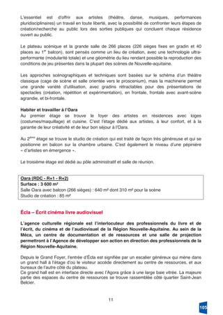11
Lʼessentiel est dʼoffrir aux artistes (théâtre, danse, musiques, performances
pluridisciplinaires) un travail en toute liberté, avec la possibilité de confronter leurs étapes de
création/recherche au public lors des sorties publiques qui concluent chaque résidence
ouvert au public.
Le plateau scénique et la grande salle de 266 places (226 sièges fixes en gradin et 40
places au 1er
balcon), sont pensés comme un lieu de création, avec une technologie ultra-
performante (modularité totale) et une géométrie du lieu rendant possible la reproduction des
conditions de jeu présentes dans la plupart des scènes de Nouvelle-aquitaine.
Les approches scénographiques et techniques sont basées sur le schéma dʼun théâtre
classique (cage de scène et salle orientée vers le proscenium), mais la machinerie permet
une grande variété dʼutilisation, avec gradins rétractables pour des présentations de
spectacles (création, répétition et expérimentation), en frontale, frontale avec avant-scène
agrandie, et bi-frontale.
Habiter et travailler à lʼOara
Au premier étage se trouve le foyer des artistes en résidences avec loges
(costumes/maquillage) et cuisine. Cʼest lʼétage dédié aux artistes, à leur confort, et à la
garantie de leur créativité et de leur bon séjour à lʼOara.
Au 2ème
étage se trouve le studio de création qui est traité de façon très généreuse et qui se
positionne en balcon sur la chambre urbaine. Cʼest également le niveau dʼune pépinière
« dʼartistes en émergence ».
Le troisième étage est dédié au pôle administratif et salle de réunion.
Oara (RDC - R+1 - R+2)
Surface : 3 600 m²
Salle Oara avec balcon (266 sièges) : 640 m² dont 310 m² pour la scène
Studio de création : 85 m²
Écla – Écrit cinéma livre audiovisuel
Lʼagence culturelle régionale est lʼinterlocuteur des professionnels du livre et de
lʼécrit, du cinéma et de lʼaudiovisuel de la Région Nouvelle-Aquitaine. Au sein de la
Méca, un centre de documentation et de ressources et une salle de projection
permettront à lʼAgence de développer son action en direction des professionnels de la
Région Nouvelle-Aquitaine.
Depuis le Grand Foyer, lʼentrée dʼÉcla est signifiée par un escalier généreux qui mène dans
un grand hall à lʼétage dʼoù le visiteur accède directement au centre de ressources, et aux
bureaux de lʼautre côté du plateau.
Ce grand hall est en interface directe avec lʼAgora grâce à une large baie vitrée. La majeure
partie des espaces du centre de ressources se trouve rassemblée côté quartier Saint-Jean
Belcier.
105
 
