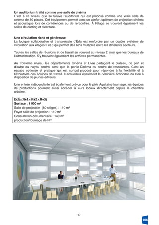 12
Un auditorium traité comme une salle de cinéma
Cʼest à ce niveau que se trouve lʼauditorium qui est proposé comme une vraie salle de
cinéma de 80 places. Cet équipement permet donc un confort optimum de projection cinéma
et acoustique lors de conférences ou de rencontres. À lʼétage se trouvent également les
salles de casting et dʼécriture.
Une circulation riche et généreuse
La logique collaborative et transversale dʼÉcla est renforcée par un double système de
circulation aux étages 2 et 3 qui permet des liens multiples entre les différents secteurs.
Toutes les salles de réunions et de travail se trouvent au niveau 2 ainsi que les bureaux de
lʼadministration. Sʼy trouvent également les archives permanentes.
Au troisième niveau les départements Cinéma et Livre partagent le plateau, de part et
dʼautre du noyau central ainsi que la partie Cinéma du centre de ressources. Cʼest un
espace optimisé et pratique qui est surtout proposé pour répondre à la flexibilité et à
lʼévolutivité des équipes de travail. Il accueillera également la pépinière économie du livre à
disposition de jeunes éditeurs.
Une entrée indépendante est également prévue pour le pôle Aquitaine tournage, les équipes
de productions pourront aussi accéder à leurs locaux directement depuis la chambre
urbaine.
Ecla (R+1 - R+2 - R+3)
Surface : 1 900 m²
Salle de projection (80 sièges) : 110 m²
Foyer salle de projection : 110 m²
Consultation documentaire : 140 m²
production/tournage de film
106
 