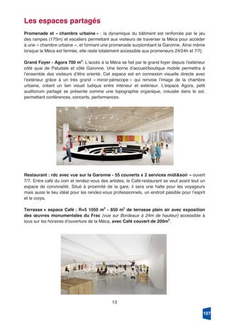 13
Les espaces partagés
Promenade et « chambre urbaine » : la dynamique du bâtiment est renforcée par le jeu
des rampes (175m) et escaliers permettant aux visiteurs de traverser la Méca pour accéder
à une « chambre urbaine », et formant une promenade surplombant la Garonne. Ainsi même
lorsque la Méca est fermée, elle reste totalement accessible aux promeneurs 24/24h et 7/7j.
Grand Foyer - Agora 700 m2
: Lʼaccès à la Méca se fait par le grand foyer depuis lʼextérieur
côté quai de Paludate et côté Garonne. Une borne dʼaccueil/boutique mobile permettra à
lʼensemble des visiteurs dʼêtre orienté. Cet espace est en connexion visuelle directe avec
lʼextérieur grâce à un très grand « miroir-périscope » qui renvoie lʼimage de la chambre
urbaine, créant un lien visuel ludique entre intérieur et extérieur. Lʼespace Agora, petit
auditorium partagé se présente comme une topographie organique, creusée dans le sol,
permettant conférences, concerts, performances.
Restaurant : rdc avec vue sur la Garonne - 55 couverts x 2 services midi&soir – ouvert
7/7. Entre café du coin et rendez-vous des artistes, le Café-restaurant se veut avant tout un
espace de convivialité. Situé à proximité de la gare, il sera une halte pour les voyageurs
mais aussi le lieu idéal pour les rendez-vous professionnels, un endroit paisible pour lʼesprit
et le corps.
Terrasse + espace Café : R+5 1050 m2
- 850 m2
de terrasse plein air avec exposition
des œuvres monumentales du Frac (vue sur Bordeaux à 24m de hauteur) accessible à
tous sur les horaires dʼouverture de la Méca, avec Café couvert de 200m2
.
107
 
