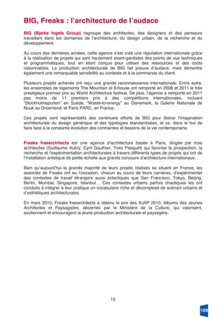 15
BIG, Freaks : lʼarchitecture de lʼaudace
BIG (Bjarke Ingels Group) regroupe des architectes, des designers et des penseurs
travaillant dans les domaines de lʼarchitecture, du design urbain, de la recherche et du
développement.
Au cours des dernières années, cette agence sʼest créé une réputation internationale grâce
à la réalisation de projets qui sont hautement avant-gardistes des points de vue techniques
et programmatiques, tout en étant conçus pour utiliser des ressources et des coûts
raisonnables. La production architecturale de BIG fait preuve dʼaudace, mais démontre
également une remarquable sensibilité au contexte et à la commande du client.
Plusieurs projets achevés ont reçu une grande reconnaissance internationale. Entre autre,
les ensembles de logements The Mountain et 8-house ont remporté en 2008 et 2011 le très
prestigieux premier prix au World Architecture festival. De plus, lʼagence a remporté en 2011
pas moins de 11 premiers prix à des compétitions internationales, incluant
“Stockholmsporten” en Suède, “Waste-to-energy” au Danemark, la Galerie Nationale de
Nuuk au Groenland, et Paris PARC, en France.
Ces projets sont représentatifs des continuels efforts de BIG pour libérer lʼimagination
architecturale du design générique et des typologies standardisées, et ce, dans le but de
faire face à la constante évolution des contraintes et besoins de la vie contemporaine.
Freaks freearchitects est une agence dʼarchitecture basée à Paris, dirigée par trois
architectes (Guillaume Aubry, Cyril Gauthier, Yves Pasquet) qui favorise la prospection, la
recherche et lʼexpérimentation architecturales à travers différents types de projets qui ont de
lʼinstallation artistique de petite échelle aux grands concours dʼarchitecture internationaux.
Bien quʼaujourdʼhui la grande majorité de leurs projets réalisés se situent en France, les
associés de Freaks ont eu lʼoccasion, chacun au cours de leurs carrières, dʼexpérimenter
des contextes de travail étrangers aussi éclectiques que San Francisco, Tokyo, Beijing,
Berlin, Mumbai, Singapore, Istanbul… Ces contextes urbains parfois chaotiques les ont
conduits à intégrer à leur pratique un vocabulaire riche et décomplexé de scénarii urbains et
dʼesthétiques architecturales.
En mars 2010, Freaks freearchitects a obtenu le prix des AJAP 2010, Albums des Jeunes
Architectes et Paysagistes, décernés par le Ministère de la Culture, qui valorisent,
soutiennent et encouragent la jeune production architecturale et paysagère.
109
 