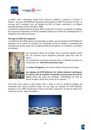 16
La Méca, cette « mécanique huilée dʼune machine à réfléchir, à produire, à montrer, à
diffuser » est, pour GTM Bâtiment Aquitaine et les équipes de VINCI Construction France, un
nouveau défi à partager avec les équipes de BIG et Freaks, associées à La Région
Nouvelle-Aquitaine et son mandataire, BMA.
Lʼexcellence opérationnelle du groupe VINCI Construction France et sa capacité à mobiliser
les ressources nécessaires ont été de véritables moteurs pour relever les challenges liés à la
réalisation dʼune telle construction
Ouvrage en béton brut apparent
Lʼarchitecture de la Méca laisse une large place au béton, que les équipes de GTM Bâtiment
Aquitaine ont le plaisir de travailler sur lʼensemble de leurs chantiers. Lʼensemble des
compétences réunies autour de ce projet permettront de redonner, à ce matériau, ses lettres
de noblesse.
Les parements bétons de la Méca, pour la grande majorité dʼentre
eux, ne reçoivent aucun traitement particulier après leur mise en
œuvre.
Les nombreuses ouvertures présentes dans le bâtiment imposant au
constructeur de « bien faire du premier coup ».
Un niveau dʼexigence voulu par les maîtres dʼœuvre et dʼouvrage.
Les équipes de GTM Bâtiment ont réalisé plusieurs prototypes,
en interne, afin de maîtriser lʼensemble du processus de mise en
œuvre (choix des peaux de coffrages, méthodologie de mise en
œuvre du béton, étude de la chimie de ce matériau….).
Cʼest bien dʼune œuvre à part entière dont il sʼagit et cʼest le sentiment partagé par
lʼensemble des acteurs gravitant autour de cet objet. Les équipes de GTM Bâtiment
Aquitaine et de VINCI Construction France sont fières aujourdʼhui de pouvoir laisser leur
empreinte sur cet « objet merveilleux ».
110
 