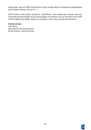 18
longue date, avec qui VINCI Construction France compte déjà de nombreuses collaborations
(pont Chaban-Delmas, Cité du Vin…)
Enfin la toiture à deux plans, fermant la « boîte Méca » sera réalisée par Cobarec, ainsi que
lʼensemble des étanchéités et des barreaudages en aluminium brut qui donneront vie à cette
machine Mécanique réglée, depuis sa conception, avec la plus grande des précisions.
Contact presse :
Julie Simon
julie.simon@vinci-construction.fr
05.56.18.63.22 - 06.34.63.39.83
112
 
