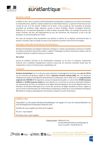 19
Quartier créatif
La MECA se situe dans Le quartier Créatif de Bordeaux-Euratlantique. Imprégné par son histoire économique
et industrielle (chais, abattoirs, habitat traditionnel et halle Debat Ponsan), ce quartier fonctionnera de jour
comme de nuit. A la fois quartier d’affaires et de loisirs, il sera occupé par des immeubles de bureaux
accueillant de nombreux sièges régionaux comme la Caisse d’Epargne, Mazars, Compagnie Fiduciaire,
Millésima, etc. Il comprendra également un hôtel 4 étoiles du groupe Hilton, une auberge de jeunesse, des
ateliers d’artistes, des bars, des établissements de nuit, des commerces, des restaurants, un bar à vin, des
boutiques, et une piscine gérée par l’UCPA.
Des voies de transports doux permettront aux cyclistes et piétons de se déplacer sereinement dans le
quartier, d’accéder à gare, de longer les quais ou de rejoindre les quartiers Carle Vernet et Armagnac.
Stratégie culturelle de Bordeaux-Euratlantique
Bordeaux-Euratlantique accompagne l’expression artistique et impulse une dynamique vertueuse en matière
de création culturelle et d’économie créative. L’objectif ? Développer les filières d’économie créative, créer de
l’emploi et favoriser la cohésion sociale sur le territoire.
Nos actions
Accueil de résidence d’artistes et de manifestations artistiques sur les sites en mutations, implantation
d’œuvres d’art, installation d’équipements culturels, travail avec les structures culturelles locales pour les
inaugurations, recours à l’artisanat pour la signalétique, etc.
A propos
Bordeaux-Euratlantique est l’une des plus vastes opérations d’aménagement de France avec plus de 730 ha
sur les communes de Bordeaux, Bègles et Floirac. Opération d’intérêt national (OIN), elle est menée par
l’Etablissement public d’aménagement (EPA) Bordeaux-Euratlantique créé en 2010. Avec une programmation
exigeante de 2 500 000 m² de logements, bureaux et équipements publics, ce sont à terme 40 000 nouveaux
habitants et 30 000 nouveaux emplois qui sont attendus sur ce territoire au sud de la métropole bordelaise.
Les représentants de l’Etat, les présidents de la Région Nouvelle-Aquitaine, du Conseil départemental de la
Gironde et de Bordeaux Métropole et les maires des communes de Bègles, Bordeaux et Floirac, siègent au
sein du Conseil d’administration de l’EPA Bordeaux-Euratlantique, présidé par la Vice-présidente de Bordeaux
Métropole en charge du développement économique et adjointe au maire de Bordeaux.
Chiffres clés
Aujourd'hui 1/3 des projets Bordeaux-Euratlantique est engagé et le taux de commercialisation (au
sens développement économique) atteint les 50%.
Création de 2000 emplois/ans dont 50% exogènes
En 2017 : 650 emplois
Prévisions 2019 :4000 emplois
Contact presse : Marion Le Fur
marion.lefur@bordeaux-euratlantique.fr
05.57.14.44.86 - 06.38.98.29.00
113
 