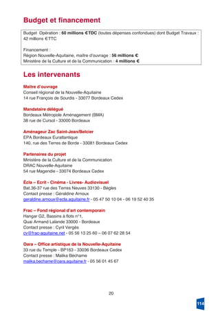 20
Budget et financement
Budget Opération : 60 millions €TDC (toutes dépenses confondues) dont Budget Travaux :
42 millions €TTC
Financement :
Région Nouvelle-Aquitaine, maître dʼouvrage : 56 millions €
Ministère de la Culture et de la Communication : 4 millions €
Les intervenants
Maitre dʼouvrage
Conseil régional de la Nouvelle-Aquitaine
14 rue François de Sourdis - 33077 Bordeaux Cedex
Mandataire délégué
Bordeaux Métropole Aménagement (BMA)
38 rue de Cursol - 33000 Bordeaux
Aménageur Zac Saint-Jean/Belcier
EPA Bordeaux Euratlantique
140, rue des Terres de Borde - 33081 Bordeaux Cedex
Partenaires du projet
Ministère de la Culture et de la Communication
DRAC Nouvelle-Aquitaine
54 rue Magendie - 33074 Bordeaux Cedex
Écla – Ecrit - Cinéma - Livres- Audiovisuel
Bat.36-37 rue des Terres Neuves 33130 - Bègles
Contact presse : Géraldine Arnoux
geraldine.arnoux@ecla.aquitaine.fr - 05 47 50 10 04 - 06 19 52 40 35
Frac – Fond régional dʼart contemporain
Hangar G2, Bassins à flots n°1,
Quai Armand Lalande 33000 - Bordeaux
Contact presse : Cyril Vergès
cv@frac-aquitaine.net - 05 56 13 25 60 – 06 07 62 28 54
Oara – Office artistique de la Nouvelle-Aquitaine
33 rue du Temple - BP163 - 33036 Bordeaux Cedex
Contact presse : Malika Béchame
malika.bechame@oara.aquitaine.fr - 05 56 01 45 67
114
 