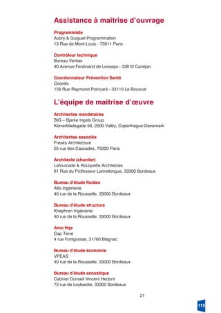 21
Assistance à maitrise dʼouvrage
Programmiste
Aubry & Guiguet Programmation
13 Rue de Mont-Louis - 75011 Paris
Contrôleur technique
Bureau Veritas
40 Avenue Ferdinand de Lesseps - 33610 Canéjan
Coordonnateur Prévention Santé
Coordis
156 Rue Raymond Poincaré - 33110 Le Bouscat
Lʼéquipe de maitrise dʼœuvre
Architectes mandataires
BIG – Bjarke Ingels Group
Kløverbladsgade 56, 2500 Valby, Copenhague-Danemark
Architectes associés
Freaks Architecture
25 rue des Cascades, 75020 Paris
Architecte (chantier)
Lafourcade & Rouquette Architectes
61 Rue du Professeur Lannelongue, 33300 Bordeaux
Bureau dʼétude fluides
Alto Ingénierie
40 rue de la Rousselle, 33000 Bordeaux
Bureau dʼétude structure
Khephren Ingénierie
40 rue de la Rousselle, 33000 Bordeaux
Amo Hqe
Cap Terre
4 rue Fontgrasse, 31700 Blagnac
Bureau dʼétude économie
VPEAS
40 rue de la Rousselle, 33000 Bordeaux
Bureau dʼétude acoustique
Cabinet Conseil Vincent Hedont
72 rue de Leybardie, 33300 Bordeaux
115
 