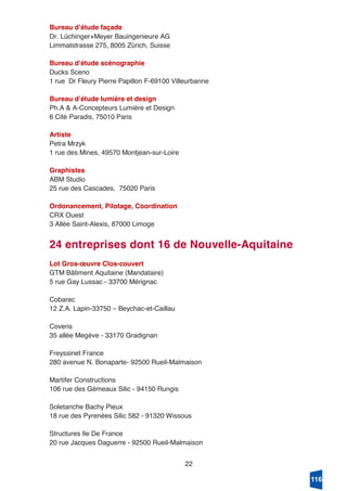 22
Bureau dʼétude façade
Dr. Lüchinger+Meyer Bauingenieure AG
Limmatstrasse 275, 8005 Zürich, Suisse
Bureau dʼétude scénographie
Ducks Sceno
1 rue Dr Fleury Pierre Papillon F-69100 Villeurbanne
Bureau dʼétude lumière et design
Ph.A & A-Concepteurs Lumière et Design
6 Cité Paradis, 75010 Paris
Artiste
Petra Mrzyk
1 rue des Mines, 49570 Montjean-sur-Loire
Graphistes
ABM Studio
25 rue des Cascades, 75020 Paris
Ordonancement, Pilotage, Coordination
CRX Ouest
3 Allée Saint-Alexis, 87000 Limoge
24 entreprises dont 16 de Nouvelle-Aquitaine
Lot Gros-œuvre Clos-couvert
GTM Bâtiment Aquitaine (Mandataire)
5 rue Gay Lussac - 33700 Mérignac
Cobarec
12 Z.A. Lapin-33750 – Beychac-et-Caillau
Coveris
35 allée Megève - 33170 Gradignan
Freyssinet France
280 avenue N. Bonaparte- 92500 Rueil-Malmaison
Martifer Constructions
106 rue des Gémeaux Silic - 94150 Rungis
Soletanche Bachy Pieux
18 rue des Pyrenées Silic 582 - 91320 Wissous
Structures Ile De France
20 rue Jacques Daguerre - 92500 Rueil-Malmaison
116
 