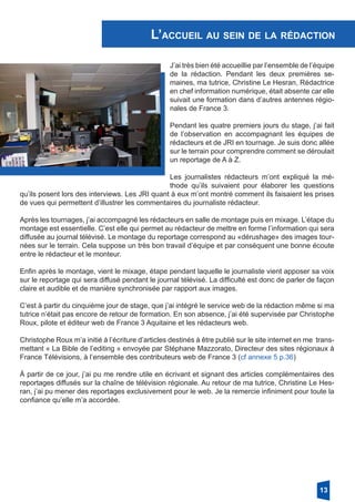 L’accueil au sein de la rédaction
J’ai très bien été accueillie par l’ensemble de l’équipe
de la rédaction. Pendant les deux premières se-
maines, ma tutrice, Christine Le Hesran, Rédactrice
en chef information numérique, était absente car elle
suivait une formation dans d’autres antennes régio-
nales de France 3.
Pendant les quatre premiers jours du stage, j’ai fait
de l’observation en accompagnant les équipes de
rédacteurs et de JRI en tournage. Je suis donc allée
sur le terrain pour comprendre comment se déroulait
un reportage de A à Z.
Les journalistes rédacteurs m’ont expliqué la mé-
thode qu’ils suivaient pour élaborer les questions
qu’ils posent lors des interviews. Les JRI quant à eux m’ont montré comment ils faisaient les prises
de vues qui permettent d’illustrer les commentaires du journaliste rédacteur.
Après les tournages, j’ai accompagné les rédacteurs en salle de montage puis en mixage. L’étape du
montage est essentielle. C’est elle qui permet au rédacteur de mettre en forme l’information qui sera
diffusée au journal télévisé. Le montage du reportage correspond au «dérushage» des images tour-
nées sur le terrain. Cela suppose un très bon travail d’équipe et par conséquent une bonne écoute
entre le rédacteur et le monteur.
Enfin après le montage, vient le mixage, étape pendant laquelle le journaliste vient apposer sa voix
sur le reportage qui sera diffusé pendant le journal télévisé. La difficulté est donc de parler de façon
claire et audible et de manière synchronisée par rapport aux images.
C’est à partir du cinquième jour de stage, que j’ai intégré le service web de la rédaction même si ma
tutrice n’était pas encore de retour de formation. En son absence, j’ai été supervisée par Christophe
Roux, pilote et éditeur web de France 3 Aquitaine et les rédacteurs web.
Christophe Roux m’a initié à l’écriture d’articles destinés à être publié sur le site internet en me trans-
mettant « La Bible de l’editing » envoyée par Stéphane Mazzorato, Directeur des sites régionaux à
France Télévisions, à l’ensemble des contributeurs web de France 3 (cf annexe 5 p.36)
À partir de ce jour, j’ai pu me rendre utile en écrivant et signant des articles complémentaires des
reportages diffusés sur la chaîne de télévision régionale. Au retour de ma tutrice, Christine Le Hes-
ran, j’ai pu mener des reportages exclusivement pour le web. Je la remercie infiniment pour toute la
confiance qu’elle m’a accordée.
13
 
