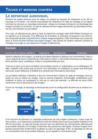 Tâches et missions confiées
Le reportage audiovisuel
Pendant les quatre premiers jours du stage, j’ai assisté les équipes de rédacteurs et de JRI en
tournage sur le terrain. J’ai ensuite accompagné les rédacteurs en salle de montage où j’ai appris
comment se structure un reportage audiovisuel. L’étape du montage correspond au dérushage des
images tournées sur le terrain. Il s’agit de sélectionner les images pertinentes qui permettent d’illus-
trer les commentaires du journaliste.
Pour cela, on sélectionne les plans à l’aide du logiciel de montage vidéo AVID Media Composer en
se repérant sur le timecode. À la différence de la timeline, le timecode correspond à une informa-
tion temporelle stockée conjointement à chaque image enregistrée. Cette information est conservée
dans le format heures:minutes:secondes:images. Cela permet de repérer aisément pendant le
montage une image ou une séquence d’images à sélectionner.
Exemple 01:30:25:40
Le time code ci-dessus signifie la 40e image de la 25e seconde de la 90e minute enregistrée.
Après la sélection des images, j’ai aidé le journaliste rédacteur à élaborer son commentaire. Celui-ci
a pour objectif de fournir l’essentiel de l’information à retenir. L’information transmise aux téléspecta-
teurs doit être claire, synthétique, fiable et compréhensible par tous.
C’est en ce sens qu’on peut considérer le journaliste comme un vulgarisateur ou un pédagogue. En
effet, l’objectif n’est surtout pas de fournir une information en employant un jargon trop technique
sans pour autant déteriorer la fiabilité et la véracité des informations transmises.
Le journaliste rédacteur s’entraîne à dire son commentaire d’abord en salle de montage avant de
poser sa voix en cabine de mixage. Cela lui permet d’apporter d’éventuelles modifications pour
améliorer la diction en remplaçant un mot par un autre par exemple. La difficulté est aussi d’être
synchonisé avec le déroulement des images.
À la fin du montage, le reportage audiovisuel doit suivre la configuration illustrée par le schéma sui-
vant :
Ambiance Commentaire Interview
CommentaireInterview
Commentaire
pied
1
6
2 3
45
Il est récurent de démarrer un reportage audiovisuel par des images d’ambiance. Il peut s’agir de
lieux publics, ou d’interactions quotidiennes entre les interlocuteurs que le journaliste rédacteur et le
JRI ont rencontré. Le sujet est ensuite structuré par une alternance de commentaires effectués par
le journaliste rédacteur et d’images d’interviews des personnes interrogées. D’autres images d’am-
biances peuvent bien évidemment se glisser au cœur du reportage. Enfin, le reportage se clôt par
un commentaire final du journaliste rédacteur, qu’on appelle le commentaire pied.
14
 