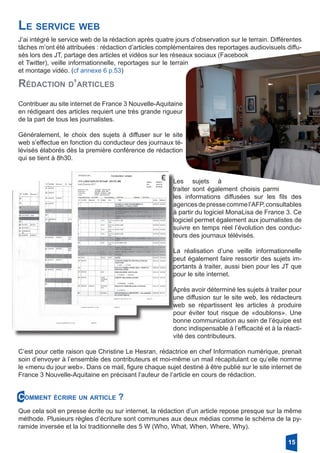 Le service web
J’ai intégré le service web de la rédaction après quatre jours d’observation sur le terrain. Différentes
tâches m’ont été attribuées : rédaction d’articles complémentaires des reportages audiovisuels diffu-
sés lors des JT, partage des articles et vidéos sur les réseaux sociaux (Facebook
et Twitter), veille informationnelle, reportages sur le terrain
et montage vidéo. (cf annexe 6 p.53)
Rédaction d’articles
Contribuer au site internet de France 3 Nouvelle-Aquitaine
en rédigeant des articles requiert une très grande rigueur
de la part de tous les journalistes.
Généralement, le choix des sujets à diffuser sur le site
web s’effectue en fonction du conducteur des journaux té-
lévisés élaborés dès la première conférence de rédaction
qui se tient à 8h30.
Les sujets à
­traiter sont également choisis ­parmi
les informations diffusées sur les fils des
agencesdepressecommel’AFP,­consultables
à partir du logiciel MonaLisa de France 3. Ce
logiciel permet également aux journalistes de
suivre en temps réel l’évolution des conduc-
teurs des journaux télévisés.
La réalisation d’une veille informationnelle
peut également faire ressortir des sujets im-
portants à traiter, aussi bien pour les JT que
pour le site internet.
Après avoir déterminé les sujets à traiter pour
une diffusion sur le site web, les rédacteurs
web se répartissent les articles à produire
pour éviter tout risque de «doublons». Une
bonne communication au sein de l’équipe est
donc indispensable à l’efficacité et à la réacti-
vité des contributeurs.
C’est pour cette raison que Christine Le Hesran, rédactrice en chef Information numérique, prenait
soin d’envoyer à l’ensemble des contributeurs et moi-même un mail récapitulant ce qu’elle nomme
le «menu du jour web». Dans ce mail, figure chaque sujet destiné à être publié sur le site internet de
France 3 Nouvelle-Aquitaine en précisant l’auteur de l’article en cours de rédaction.
Que cela soit en presse écrite ou sur internet, la rédaction d’un article repose presque sur la même
méthode. Plusieurs règles d’écriture sont communes aux deux médias comme le schéma de la py-
ramide inversée et la loi traditionnelle des 5 W (Who, What, When, Where, Why).
Comment écrire un article ?
15
 