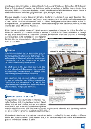 m’ont appris comment utiliser le back-office et m’ont enseigné les bases de l’écriture SEO (Search
Engine Optimization). L’important est de trouver un titre accrocheur, et d’utiliser des mots-clés dans
les paragraphes pour optimiser le référencement. Ils m’ont également conseillé de ne pas hésiter à
user abondamment de codes typographiques : gras, souligné, italique...
Dès que possible, j’essaye également d’insérer des liens hypertextes. Il peut s’agir des sites inter-
net d’associations, de ministères ou d’entreprises évoquées dans les articles. Attention cependant
à bien préciser dans les paramètres d’ouvrir la cible du lien hypertexte sur une nouvelle fenêtre du
navigateur web. Cela permet de conserver l’internaute sur la page web de l’article publié sur le site
internet de France 3 Nouvelle-Aquitaine.
Enfin, l’article aurait l’air pauvre s’il n’était pas accompagné de photos ou de vidéos. En effet, in-
ternet est un média qui combine à la fois le texte de la presse écrite, l’audio de la radio et l’image
en séquence de l’audiovisuel. Il est donc conseillé de mettre en avant une photo ou le reportage
audiovisuel (s’il a été réalisé) pour accompagner
l’article. La mise en exergue des citations est vive-
ment encouragée.
Exemple
L’illustration ci-contre est un des articles que j’ai
écrit et publié sur le site internet de France 3 Nou-
velle-Aquitaine. Dans cet article on peut remar-
quer que j’ai pris le soin de respecter les règles
de l’écriture journalistique sur le web.
En effet, dans le titre j’ai utilisé des mots-clés
comme «Jumping de Bordeaux», «technologie»
et «équitation» qui permettent un meilleur réfé-
rencement par les moteurs de recherche.
J’ai également mis en avant certaines informa-
tions en les mettant en gras. J’ai mis en valeur les
citations les plus pertinentes et j’ai créé un lien
hypertexte dont la cible envoie l’internaute vers le
site internet du Jumping de Bordeaux.
Comment signer un article ?
Chaque article publié sur le site de France 3 Nou-
velle-Aquitaine doit être signé par l’auteur. Il peut
signer soit par ses initiales, soit par son prénom
suivi de son nom. C’est important car la signature
marque l’approbation de son auteur et engage sa responsabilité éditoriale. Elle permet également
de créer un lien de proximité avec le lecteur internaute.
Cette signature est aussi un moyen de prouver aux lecteurs que la rédaction des articles publiés sur
le site web, aussi nombreux qu’ils puissent être, n’est pas réalisée par des robots mais bel et bien
par des journalistes en chair et en os !
17
 