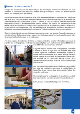 Comment choisir les photos ?
Lorsque les rédacteurs web ne disposent pas des reportages audiovisuels effectués par leurs
confrères et consœurs sur le terrain au moment de la publication de l’article, ces derniers doivent
choisir une photo en guise d’illustration.
Une étape qui n’est pas aussi facile qu’on le croit, notamment lorsque la médiathèque à disposition
des rédacteurs n’est pas riche en photographies de haute qualité ! En effet, depuis le 1er février, les
sites internet de France 3 Aquitaine, France 3 Limousin et France 3 Poitou-Charentes ont fusionné
pour devenir France 3 Nouvelle-Aquitaine. Qui dit nouveau site internet, dit nouvelle charte gra-
phique qui se veut être au goût du jour. France 3 a donc adopté le style «responsive». Par définition,
un site internet dit «responsive», offre une expérience de lecture et de navigation optimales pour
l’utilisateur, quelque soit l’appareil technologique qu’il utilise (ordinateur, smartphone, tablette).
Celui-ci est caractérisé par des photographies mises en avant sur la page d’accueil mais aussi au
sein des articles. Cette mise en avant requiert des photographies de très haute qualité , ce qui attire
davantage l’oeil de l’internaute et du mobinaute.
J’ai donc proposé à ma tutrice, Christine Le Hesran, rédactrice en chef information numérique de
prendre des photographies à l’aide de mon appareil photo semi-professionnel Canon 550D lors de
mes différentes excursions sur le terrain.
L’objectif était de prendre des photographies permettant
d’illustrer au mieux le sujet traité sur le terrain mais aussi
d’autres sujets dits «similaires». Par exemple, la photo ci-
contre illustrant le chantier de la Meca (Maison de l’éco-
nomie créative et culturelle en Nouvelle-Aquitaine) peut
être réutilisée par tout contributeur web de France 3 Nou-
velle-Aquitaine pour illustrer un article ayant un thème rela-
tif au chantier.
Afin que ces photographies soient facilement accessibles
par tous les rédacteurs web dans la médiathèque du
back-office du site internet, il est recommandé d’utiliser des
mots-clés pertinents.
Par exemple, pour la photographie du chantier, on peut uti-
liser les mots-clés suivants : chantier / meca / bordeaux.
Enfin, chaque photo doit être légendée et créditée.
18
 