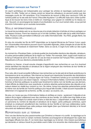 Veille informationnelle
Reportages sur le terrain
Comment partager sur Twitter ?
Un esprit synthétique est indispensable pour partager les articles et reportages audiovisuels sur
Twitter. En effet, Twitter est un réseau social sur lequel les utilisateurs ne peuvent poster que des
messages courts de 140 caractères. D’où l’importance de recourir à Bitly pour raccourcir l’URL de
l’article publié sur le site web de France 3 Nouvelle-Aquitaine ! La difficulté reste donc d’être synthé-
tique et de trouver les bons mots à mettre en «hashtag» pour gagner en visibilité sur le réseau so-
cial. Souvent, on accompagne les tweets d’une illustration ou d’un court extrait vidéo, ce qui permet
d’enrichir l’information qu’on souhaite transmettre.
Le travail de journaliste web ne se résume pas à la simple rédaction d’articles et à leurs partages sur
les réseaux sociaux. Parmi les missions qui m’ont été confiées, figurait celle de la veille information-
nelle. Plusieurs outils permettent d’effectuer une veille informationnelle : flux RSS, google Alerts, les
réseaux sociaux, ect...
En plus de consulter les fils de l’AFP disponibles sur le logiciel MonaLisa de France 3 pour «guet-
ter» d’éventuelles informations pouvant nourrir l’actualité régionale, j’étais chargée de scruter les fils
d’actualités sur Facebook et notamment Twitter. Dans ce cas-là, il s’agit d’une veille sur des sujets
précis.
Au moment du «Penelope Gate», je devais guetter les éventuelles réactions des députés, sénateurs,
et autres personnalités politiques de la région sur Twitter. Par exemple, Alain Juppé avait insisté sur
le fait qu’il refusait de servir de «plan B» en cas de mise en examen de François Fillon, candidat Les
Républicains (LR) aux élections présidentielles de 2017.
Christine Le Hesran, m’avait ensuite chargée d’approfondir mes recherches en vue d’un éventuel
article identifiant les députés et sénateurs de la région employant des membres de leur famille en
tant qu’attaché parlementaire.
Pour cela, elle m’avait conseillé d’effectuer mes recherches sur le site web de la Haute autorité pour la
transparence de la vie publique. Site internet sur lequel sont répertoriés l’ensemble des déclarations
des responsables publics de chaque région de France. Finalement l’article qu’on souhaitait réaliser
n’a pas vu le jour pour une raison majeure : manque d’informations fiables. Comme les conjoints des
hommes et femmes politiques ne portent pas forcément le même nom de famille que ces derniers,
il était difficile de déterminer avec exactitude si certains attachés parlementaires des députés et sé-
nateurs étaient en réalité leur conjoint ou non. De même, lorsqu’une attachée parlementaire portait
le même nom de famille de l’homme politique pour lequel elle travaille, il était souvent impossible de
déterminer s’il s’agissait de sa femme, sa fille, sa sœur, sa cousine, ect...
De plus, je n’avais que peu d’informations fiables et vérifiées en mains : seulement 3 députés et sé-
nateurs de la région collaborant avec des membres de leur famille. Un chiffre bien trop faible et peu
fiable pour faire l’objet d’un article visant à faire un état des lieux. L’objectif étant, en effet, de dresser
un panorama du nombre de députés et sénateurs de la région, partis politiques confondus, ayant
employé ou employant actuellement des membres de leur famille en tant que collaborateur parle-
mentaire tout en précisant que cette pratique reste légale (bien que fortement décriée) si le travail
rémunéré est réellement effectué.
Voici une des tâches les plus passionnantes que Christine Le Hesran m’a confié : le reportage sur le
terrain. Après avoir écrit un certain nombres d’articles accompagnant et développant les sujets des
reportages diffusés lors des JT, j’ai mené deux reportages sur le terrain. Une mission journalistique
qui demande un sérieux travail du journaliste avant d’aller à la rencontre des interlocuteurs concer-
20
 