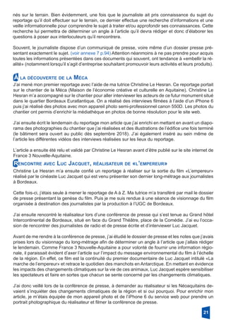 nés sur le terrain. Bien évidemment, une fois que le journaliste ait pris connaissance du sujet du
reportage qu’il doit effectuer sur le terrain, ce dernier effectue une recherche d’informations et une
veille informationnelle pour comprendre le sujet à traiter et/ou approfondir ses connaissances. Cette
recherche lui permettra de déterminer un angle à l’article qu’il devra rédiger et donc d’élaborer les
questions à poser aux interlocuteurs qu’il rencontrera.
Souvent, le journaliste dispose d’un communiqué de presse, voire même d’un dossier presse pré-
sentant exactement le sujet. (voir annexe 7 p.94) Attention néanmoins à ne pas prendre pour acquis
toutes les informations présentées dans ces documents qui souvent, ont tendance à «embellir la ré-
alité» (notamment lorsqu’il s’agit d’entreprise souhaitant promouvoir leurs activités et leurs produits).
21
J’ai mené mon premier reportage avec l’aide de ma tutrice Christine Le Hesran. Ce reportage portait
sur le chantier de la Méca (Maison de l’économie créative et culturelle en Aquitaine). Christine Le
Hesran m’a accompagné sur le chantier pour aller interviewer les acteurs de ce futur monument situé
dans le quartier Bordeaux Euratlantique. On a réalisé des interviews filmées à l’aide d’un iPhone 6
puis j’ai réalisé des photos avec mon appareil photo semi-professionnel canon 550D. Les photos du
chantier ont permis d’enrichir la médiathèque en photos de bonne résolution pour le site web.
J’ai ensuite écrit le lendemain du reportage mon article que j’ai enrichi en mettant en avant un diapo-
rama des photographies du chantier que j’ai réalisées et des illustrations de l’édifice une fois terminé
(le bâtiment sera ouvert au public dès septembre 2018). J’ai également inséré au sein même de
l’article les différentes vidéos des interviews réalisées sur les lieux du reportage.
L’article a ensuite été relu et validé par Christine Le Hesran avant d’être publié sur le site internet de
France 3 Nouvelle-Aquitaine.
À la découverte de la Méca
Rencontre avec Luc Jacquet, réalisateur de «l’empereur»
Christine Le Hesran m’a ensuite confié un reportage à réaliser sur la sortie du film «L’empereur»
réalisé par le cinéaste Luc Jacquet qui est venu présenter son dernier long-métrage aux journalistes
à Bordeaux.
Cette fois-ci, j’étais seule à mener le reportage de A à Z. Ma tutrice m’a transféré par mail le dossier
de presse présentant la genèse du film. Puis je me suis rendue à une séance de visionnage du film
organisée à destination des journalistes par la production à l’UGC de Bordeaux.
J’ai ensuite rencontré le réalisateur lors d’une conférence de presse qui s’est tenue au Grand hôtel
Intercontinental de Bordeaux, situé en face du Grand Théâtre, place de la Comédie. J’ai eu l’occa-
sion de rencontrer des journalistes de radio et de presse écrite et d’interviewer Luc Jacquet.
Avant de me rendre à la conférence de presse, j’ai étudié le dossier de presse et les notes que j’avais
prises lors du visionnage du long-métrage afin de déterminer un angle à l’article que j’allais rédiger
le lendemain. Comme France 3 Nouvelle-Aquitaine a pour volonté de fournir une information régio-
nale, il paraissait évident d’axer l’article sur l’impact du message environnemental du film à l’échelle
de la région. En effet, ce film est la continuité du premier documentaire de Luc Jacquet intitulé «La
marche de l’empereur» et retrace le quotidien des manchots en Antarctique. En mettant en évidence
les impacts des changements climatiques sur la vie de ces animaux, Luc Jacquet espère sensibiliser
les spectateurs et faire en sortes que chacun se sente concerné par les changements climatiques.
J’ai donc veillé lors de la conférence de presse, à demander au réalisateur si les Néoaquitains de-
vaient s’inquiéter des changements climatiques de la région et si oui pourquoi. Pour enrichir mon
article, je m’étais équipée de mon appareil photo et de l’iPhone 6 du service web pour prendre un
portrait photographique du réalisateur et filmer la conférence de presse.
 