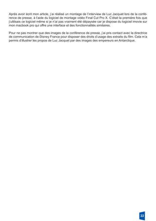 Après avoir écrit mon article, j’ai réalisé un montage de l’interview de Luc Jacquet lors de la confé-
rence de presse, à l’aide du logiciel de montage vidéo Final Cut Pro X. C’était la première fois que
j’utilisais ce logiciel même si je n’ai pas vraiment été dépaysée car je dispose du logiciel imovie sur
mon macbook pro qui offre une interface et des fonctionnalités similaires.
Pour ne pas montrer que des images de la conférence de presse, j’ai pris contact avec la directrice
de communication de Disney France pour disposer des droits d’usage des extraits du film. Cela m’a
permis d’illustrer les propos de Luc Jacquet par des images des empereurs en Antarctique.
22
 