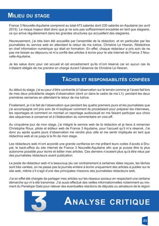 France 3 Nouvelle-Aquitaine comprend au total 473 salariés dont 230 salariés en Aquitaine (en avril
2015). Le risque majeur était donc que je ne sois pas suffisamment encadrée en tant que stagiaire,
ce qui arrive régulièrement dans les grandes structures qui accueillent des stagiaires.
Heureusement, j’ai très bien été accueillie par l’ensemble de la rédaction, et en particulier par les
journalistes du service web en attendant le retour de ma tutrice, Christine Le Hesran, Rédactrice
en chef information numérique qui était en formation. En effet, chaque rédacteur a pris soin de ne
pas me laisser au dépourvu et m’a confié des articles à écrire pour le site internet de France 3 Nou-
velle-Aquitaine.
Je les salue donc pour cet accueil et cet encadrement qu’ils m’ont réservé car en aucun cas ils
n’étaient obligés de me prendre en charge durant l’absence de Christine Le Hesran.
Milieu du stage
Tâches et responsabilités confiées
Au début du stage, j’ai eu peur d’être contrainte à l’observation sur le terrain comme je l’avais fait lors
de mes deux précédents stages d’observation (dont un dans le cadre de ma L1), pendant les deux
premières semaines en attendant le retour de ma tutrice.
Finalement, je n’ai fait de l’observation que pendant les quatre premiers jours et les journalistes que
j’ai accompagné ont pris soin de m’expliquer comment ils procédaient pour préparer les interviews,
les reportages et comment on montait un reportage audiovisuel en me faisant participer aux choix
des séquences à conserver et à l’élaboration du commentaire en voix-off.
Au cinquième jour de mon stage, j’ai intégré le service web de la rédaction et je tiens à remercier
Christophe Roux, pilote et éditeur web de France 3 Aquitaine, pour l’accueil qu’il m’a réservé. J’ai
donc pu après quatre jours d’observation me rendre plus utile et me sentir impliquée en tant que
rédactrice web et ce jusqu’à la fin de mon stage.
Les rédacteurs web m’ont accordé une grande confiance en me prêtant leurs codes d’accès à Dru-
pal, le back-office du site internet de France 3 Nouvelle-Aquitaine afin que je puisse être la plus
autonome possible pour écrire et éditer mes articles. Ces derniers n’avaient plus qu’à être relus par
des journalistes rédacteurs avant publication.
Le poste de rédacteur web m’a beaucoup plu car contrairement à certaines idées reçues, les tâches
sont très variées, on ne passe pas la journée entière à écrire uniquement des articles à publier sur le
site web, même s’il s’agit d’une des principales missions des journalistes rédacteurs web.
J’ai en effet été chargée de partager mes articles sur les réseaux sociaux en respectant une certaine
démarche qui m’a été transmise. J’ai aussi effectué des veilles informationnelles notamment au mo-
ment du Penelope Gate pour relever des éventuelles réactions de députés ou sénateurs de la région
23
Analyse critique
 