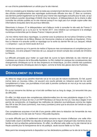 en vue d’écrire potentiellement un article pour le site internet.
Enfin j’ai constaté que le rédacteur web ne reste pas constamment derrière son ordinateur pour écrire
des articles complémentaires des reportages audiovisuels diffusés lors des JT. Bien au contraire,
ces derniers partent également sur le terrain pour mener des reportages exclusifs pour le web, ce qui
peut d’ailleurs susciter davantage d’intérêt chez les lecteurs et téléspectateurs de la chaine à aller
consulter les articles publiés sur le site internet puisqu’il ne s’agit pas d’un simple copier-coller des
informations évoquées dans les journaux télévisés.
Désormais à chaque JT, le téléspectateur est d’ailleurs invité à consulter le site web de France 3
Nouvelle-Aquitaine qui a vu le jour le 1er février 2017. Une initiative qui correspond à la stratégie
numérique enclenchée par le réseau France 3 depuis janvier 2017.
J’ai moi même mené deux reportages. Le premier avec la présence de ma tutrice Christine Le Hes-
ran sur les chantiers de la Méca (Maison de l’économie créative et culturelle en Aquitaine). Chris-
tine Le Hesran m’a ensuite confié un reportage sur la sortie du dernier film de Luc Jacquet, intitulé
« L’empereur » que j’ai mené seule de A à Z.
Un très bon exercice qui m’a permis de mettre à l’épreuve mes connaissances et compétences jour-
nalistiques. J’ai ainsi préparé l’interview de Luc Jacquet en tenant compte des conseils de Christine
Le Hesran.
La difficulté principale pour traiter ce sujet était de suivre la ligne éditoriale du site internet qui
s’adresse aux citoyens de la Nouvelle-Aquitaine. Le film mettant en exergue les conséquences des
changements climatiques sur la vie des empereurs en Antarctique, j’ai donc orienté mes questions
sur les changements climatiques dans la région, comme la fonte des glaces dans les Pyrénées.
Déroulement du stage
Au début du stage j’ai pu paraître réservée car je ne suis pas de nature exubérante. En fait, quand
j’arrive dans un nouveau milieu, j’ai souvent une courte période où j’observe avant de me sentir
complètement à l’aise. Les journalistes m’ont aidé à prendre confiance en moi et je me suis sentie
rapidement intégrée.
En ce qui concerne les tâches qui m’ont été confiées tout au long du stage, j’ai rencontré très peu
de difficultés.
En effet, j’ai déjà acquis des compétences rédactionnelles lors de mes précédents stages à La Tri-
bune Bordeaux (à l’issue de ma L1) et l’AFP Bordeaux (à l’issue de ma L2). Ces deux stages m’ont
permis de comprendre, et d’appliquer les méthodes de rédaction journalistiques comme les règles
des 5W et des 2H (how (comment), how many (combien)) ainsi que la structure de l’article en pyra-
mide inversée.
Ces compétences acquises m’ont été d’une grande utilité dans la rédaction de l’ensemble de mes
articles publiés sur le site web de France 3 Nouvelle-Aquitaine.
La seule difficulté que j’ai réellement rencontrée concerne ma mission d’effectuer une veille infor-
mationnelle visant à identifier les députés et sénateurs de la région employant des membres de leur
famille en tant qu’attachés parlementaires. En effet, j’ai effectué cette veille sur le site internet de la
Haute autorité pour la transparence de la vie publique, seule source fiable sur la Toile.
Mais parmi les renseignements à disposition sur les déclarations publiées sur le site de la Haute au-
24
 