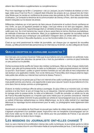 obtenir des informations supplémentaire ou complémentaires.
Pour mon reportage sur le film « L’empereur » de Luc Jacquet, j’ai pris l’initiative de réaliser un mon-
tage vidéo sous Final Cut Pro X. L’objectif était d’illustrer les propos de Luc Jacquet lors de l’inter-
view filmée que j’ai menée en conférence de presse avec des extraits du film. Pour obtenir les droits
d’utilisation, j’ai contacté la directrice de la communication de Disney à Paris, dont les coordonnées
étaient indiquées sur le dossier de presse.
Différentes initiatives qui m’ont permis de faire preuve d’autonomie et surtout d’avoir confiance en
moi. Enfin, ce que j’ai apprécié pendant ce stage, c’est que même si en tant que stagiaire, j’étais
présente pour apprendre, l’apprentissage était un véritable échange avec les journalistes qui ont tra-
vaillé avec moi. Ils m’ont transmis leur savoir et leurs savoir-faire en terme d’écriture journalistique,
de méthode d’interview et de recherche. Mais j’ai pu également leur apporter de nouvelles choses
comme des astuces pour embarquer une publication instagram dans un article édité sur Drupal, le
back-office de France 3 Nouvelle-Aquitaine, ou sur les fonctionnalités d’un mac, ect…
C’est ce qui rend passionnant le métier de journaliste, car chaque jour on apprend de nouvelles
choses, qu’elles proviennent des personnes qu’on interview sur le terrain, ou des collègues de ­travail.
Quelle conception du journalisme aujourd’hui ?
Ce n’est pas une surprise d’avancer l’idée que le journalisme est une profession en profonde muta-
tion. Mais il serait très réducteur de penser à la « mort du journalisme » comme on peut l’entendre
un peu partout sur la planète.
Certes la presse écrite souffre de l’essor des médias numériques. Mais au final, chaque média tradi-
tionnel, que cela soit la presse écrite, la radio ou la télévision, a migré progressivement sur internet.
Le journal « Sud-Ouest » publie un grand nombre d’articles sur son site web et met à disposition de
ses lecteurs une application mobile. Il en va de même pour France Bleu dont chaque antenne régio-
nale publie des articles sur internet tout comme le réseau France 3.
Personnellement je ne pense pas qu’il faut voir internet et les outils numériques comme une menace
mais plutôt comme une chance, une opportunité à saisir pour assurer l’avenir du journalisme et s’ins-
crire dans l’ère du temps comme un prolongement.
D’abord, le média numérique offre de sérieux avantages. En plus d’être à un moindre coût, ce média
combine à la fois l’écrit, le son et l’image fixe ou en séquence. Internet symbolise en quelque sorte
le mariage entre la presse écrite, la radio et la télévision. Il suffit de consulter un article sur le site
de France Nouvelle-Aquitaine ou n’importe quel autre média pour en prendre conscience. Internet
permet à un journaliste d’enrichir le plus possible son article en l’accompagnant avec du son comme
un extrait d’interview radiophonique ou même téléphonique, ou de la vidéo (extrait d’un reportage
télévisuel ou reportage tourné exclusivement pour le web). La photographie reste également bien
présente.
Auparavant un journaliste de Sud-Ouest ne pouvait pas mettre de vidéos dans ses articles puisqu’il
s’agissait uniquement d’un quotidien papier. Aujourd’hui rien ne l’empêche d’accompagner son ar-
ticle d’une vidéo sur le site web. Il en va de même pour les journalistes de France 3 qui peuvent
désormais ajouter du texte à leurs images.
Les missions du journaliste ont-elles changé ?
Avec ou sans internet et la prolifération intense des outils numériques, le journaliste garde la même
mission qui consiste à fournir une information fiable et compréhensible par tous. C’est-à-dire qu’après
26
 