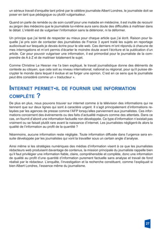 un sérieux travail d’enquête tant prôné par le célèbre journaliste Albert Londres, le journaliste doit se
poser en tant que pédagogue ou plutôt vulgarisateur.
Quand on parle de remède ou de soin curatif pour une maladie en médecine, il est inutile de recourir
au jargon des médecins que le journaliste lui-même aura sans doute des difficultés à maîtriser dans
le détail. L’intérêt est de vulgariser l’information sans la détériorer, ni la déformer.
Un principe que j’ai tenté de respecter au mieux pour chaque article que j’ai écrit. Raison pour la-
quelle j’ai pris soin de contacter des journalistes de France 3 ayant traité les sujets en reportage
audiovisuel sur lesquels je devais écrire pour le site web. Ces derniers m’ont répondu à chacune de
mes interrogations et m’ont permis d’écarter le moindre doute avant l’écriture et la publication d’un
article. Car pour pouvoir vulgariser une information, il est primordial pour le journaliste de la com-
prendre de A à Z et de maitriser totalement le sujet.
Comme Christine Le Hesran me l’a bien expliqué, le travail journalistique donne des éléments de
contexte au citoyen, que cela soit au niveau international, national ou régional, pour qu’il puisse dé-
crypter le monde dans lequel il évolue et se forger une opinion. C’est en ce sens que le journaliste
peut être considéré comme un « traducteur ».
27
De plus en plus, nous pouvons trouver sur internet comme à la télévision des informations qui ne
tiennent que sur deux lignes qui sont à caractère urgent. Il s’agit principalement d’informations re-
layées par les agences de presse comme l’AFP lorsqu’elles parviennent aux journalistes. Ces infor-
mations concernent des événements ou des faits d’actualité majeurs comme des attentats. Dans ce
cas, on fournit d’abord une information factuelle non développée. Ce type d’information n’existait pas
vraiment ou se faisait plutôt rare avant la naissance d’internet. Les journalistes négligent-ils alors la
qualité de l’information au profit de la quantité ?
Néanmoins, aucune information reste négligée. Toute information diffusée dans l’urgence sera en-
suite développée par les journalistes qui vont la travailler sous un certain angle d’analyse.
Ainsi même si les stratégies numériques des médias d’information visent à ce que les journalistes
rédacteurs web produisent davantage de contenus, la mission principale du journaliste rappelle bien
qu’il faut privilégier une information fiable, claire, compréhensible et complète, donc une information
de qualité au profit d’une quantité d’information purement factuelle sans analyse et travail de fond
réalisé par le rédacteur. L’enquête, l’investigation et la recherche constituent, comme l’expliquait si
bien Albert Londres, l’essence même du journalisme.
Internet permet-il de fournir une information
­complète ?
 