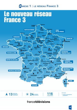 JANVIER 2017
Hors-série
BORDEAUX
TOULOUSE
RENNES
ROUEN
ORLÉANS
VANVES
NANTES
STRASBOURG
LILLE
DIJON
LYON
MARSEILLE
AJACCIO
La Rochelle
Bourges
Brest
Le Havre
sur-Mer
Metz
Le Mans
Mulhouse
BrivePérigueux
Bayonne
Pau
Perpignan
Albi
Rodez
Toulon
Saint-Étienne
Boulogne-
Tours
Nîmes
Nice
Poitiers
Limoges
Montpellier Antibes
Grenoble
Clermont-Ferrand
Besançon
Caen
Amiens
Nancy
Reims
Angoulême
La Roche-
sur-Yon
Niort
Royan
Angers
Laval
Saint-Brieuc
Avranches
Cherbourg
Dieppe
Valenciennes
Arras
Soissons
Beauvais
Cergy-
Pontoise
Mézières
Sarreguemines
Bar-le-Duc
Troyes
Évreux
Alençon
Chartres Melun
Versailles
Mende
Blois
Nevers
Auxerre
Montargis
Chaumont
Épinal
Montbéliard
Pontarlier
Vesoul
Lons-le-Saunier
Mâcon
Moulins
Guéret
de-Marsan
Agen
Dax
Tarbes
Foix
Carcassonne
Millau
Cahors
Aurillac
Le Puy
Aubenas
Avignon
Draguignan
Digne
Menton
Valence
Chambéry
Annecy
ArchampsBourg-en-Bresse
Châteauroux
Bastia
Quimper
Le Creusot
Saint-Nazaire
Bobigny
Arles
Lorient
Charleville-
Mont-
Gap
Montchanin-
Dunkerque
AUVERGNE
RHÔNE-ALPES
CORSE
OCCITANIE
PROVENCE-ALPES
CÔTE D’AZUR
PARIS
ÎLE-DE-FRANCE
GRAND EST
BOURGOGNE
FRANCHE-COMTÉ
NOUVELLE-AQUITAINE
CENTRE-VAL DE LOIRE
PAYS DE LA LOIRE
BRETAGNE
HAUTS-DE-FRANCE
NORMANDIE
Châlons-
en-Champagne
Chamonix
FTV SIÈGE
LYON-VAISE
Le nouveau réseau
France 3
ANTENNES
RÉGIONALES24 IMPLANTATIONS
11613
DIRECTIONS
REGIONALE ET
TERRITORIALE
BUREAUX D’INFORMATION
DE PROXIMITÉ
LOCALES
Annexe 1 : le réseau France 3
30
 