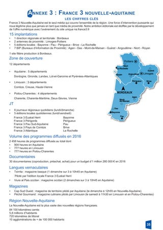 Annexe 3 : France 3 nouvelle-aquitaine
les chiffres clés
France 3 Nouvelle-Aquitaine est le seul média qui couvre l’ensemble de la région. Une force d’intervention puissante qui
nous légitime plus que jamais en tant que média de proximité. Notre ambition éditoriale est étoffée par le développement
de l’offre numérique avec l’avénement du site unique na.france3.fr
15 implantations
•	 1 direction régionale et territoriale : Bordeaux
•	 2 antennes de proximité : Limoges-Poitiers
•	 5 éditions locales : Bayonne - Pau - Périgueux - Brive - La Rochelle
•	 7 BIP (Bureaux d’Information de Proximité) : Agen - Dax - Mont-de-Marsan - Guéret - Angoulême - Niort - Royan
1 site filière production à Bordeaux.
Zone de couverture
12 départements
•	 Aquitaine : 5 départements
Dordogne, Gironde, Landes, Lot-et-Garonne et Pyrénées-Atlantiques
•	 Limousin : 3 départements
Corrèze, Creuse, Haute-Vienne
•	 Poitou-Charentes : 4 départements
Charente, Charente-Maritime, Deux-Sèvres, Vienne
JT
•	 6 journaux régionaux quotidiens (lundi/dimanche)
•	 5 éditions locales quotidiennes (lundi/vendredi)
France 3 Euskal Herri 			 Bayonne
France 3 Périgords 			 Périgueux
France 3 Pau Sud-Aquitaine 		 Pau
France 3 Pays de Corrèze		 Brive
France 3 Atlantique 			 La Rochelle
Volume des programmes diffusés en 2016
2 458 heures de programmes diffusés au total dont
•	 904 heures en Aquitaine
•	 777 heures en Limousin
•	 777 heures en Poitou-Charentes
Documentaires
30 documentaires (coproduction, préachat, achat) pour un budget d’1 million 280 000 € en 2016
Langues vernaculaires
•	 Txirrita : magazine basque (1 dimanche sur 3 à 10h45 en Aquitaine)
Piloté par l’édition locale France 3 Euskal Herri
•	 Viure al Pais occitan : magazine occitan (2 dimanches sur 3 à 10h45 en Aquitaine)
Magazines
•	 Cap Sud Ouest : magazine de territoire piloté par Aquitaine (le dimanche à 12h55 en Nouvelle-Aquitaine)
•	 Péché Gourmand : magazine culinaire piloté par Limousin (le samedi à 11h30 en Limousin et en Poitou-Charentes)
Région Nouvelle-Aquitaine
La Nouvelle-Aquitaine est la plus vaste des nouvelles régions françaises.
84 100 kilomètres carrés
5,8 millions d’habitants
720 kilomètres de littoral
10 agglomérations de + de 100 000 habitants
35
 