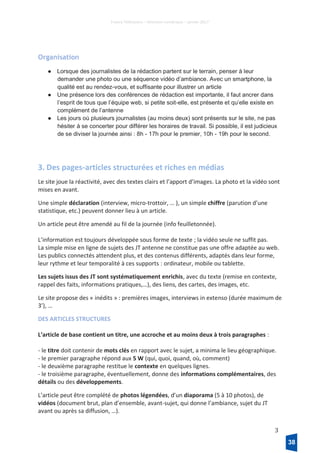 France Télévisions – Direction numérique – janvier 2017
3
Organisation
● Lorsque des journalistes de la rédaction partent sur le terrain, penser à leur
demander une photo ou une séquence vidéo d’ambiance. Avec un smartphone, la
qualité est au rendez-vous, et suffisante pour illustrer un article
● Une présence lors des conférences de rédaction est importante, il faut ancrer dans
l’esprit de tous que l’équipe web, si petite soit-elle, est présente et qu’elle existe en
complément de l’antenne
● Les jours où plusieurs journalistes (au moins deux) sont présents sur le site, ne pas
hésiter à se concerter pour différer les horaires de travail. Si possible, il est judicieux
de se diviser la journée ainsi : 8h - 17h pour le premier, 10h - 19h pour le second.
3. Des pages-articles structurées et riches en médias
Le site joue la réactivité, avec des textes clairs et l’apport d’images. La photo et la vidéo sont
mises en avant.
Une simple déclaration (interview, micro-trottoir, … ), un simple chiffre (parution d’une
statistique, etc.) peuvent donner lieu à un article.
Un article peut être amendé au fil de la journée (info feuilletonnée).
L’information est toujours développée sous forme de texte ; la vidéo seule ne suffit pas.
La simple mise en ligne de sujets des JT antenne ne constitue pas une offre adaptée au web.
Les publics connectés attendent plus, et des contenus différents, adaptés dans leur forme,
leur rythme et leur temporalité à ces supports : ordinateur, mobile ou tablette.
Les sujets issus des JT sont systématiquement enrichis, avec du texte (remise en contexte,
rappel des faits, informations pratiques,…), des liens, des cartes, des images, etc.
Le site propose des « inédits » : premières images, interviews in extenso (durée maximum de
3’), …
DES ARTICLES STRUCTURES
L’article de base contient un titre, une accroche et au moins deux à trois paragraphes :
- le titre doit contenir de mots clés en rapport avec le sujet, a minima le lieu géographique.
- le premier paragraphe répond aux 5 W (qui, quoi, quand, où, comment)
- le deuxième paragraphe restitue le contexte en quelques lignes.
- le troisième paragraphe, éventuellement, donne des informations complémentaires, des
détails ou des développements.
L’article peut être complété de photos légendées, d’un diaporama (5 à 10 photos), de
vidéos (document brut, plan d’ensemble, avant-sujet, qui donne l’ambiance, sujet du JT
avant ou après sa diffusion, …).
38
 