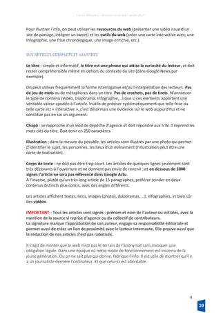 France Télévisions – Direction numérique – janvier 2017
4
Pour illustrer l’info, on peut utiliser les ressources du web (présenter une vidéo issue d’un
site de partage, intégrer un tweet) et les outils du web (créer une carte interactive avec, une
infographie, une frise chronologique, une image enrichie, etc.).
DES ARTICLES COMPLETS ET ILLUSTRES
Le titre : simple et informatif, le titre est une phrase qui attise la curiosité du lecteur, et doit
rester compréhensible même en dehors du contexte du site (dans Google News par
exemple).
On peut utiliser fréquemment la forme interrogative et/ou l’interpellation des lecteurs. Pas
de jeu de mots ou de métaphores dans un titre. Pas de crochets, pas de tirets. N’annoncer
le type de contenu (Vidéo, Diaporama, Infographie,…) que si ces éléments apportent une
véritable valeur ajoutée à l’article. Inutile de préciser systématiquement que telle frise ou
telle carte est « interactive », c’est désormais une évidence sur le web aujourd’hui et ne
constitue pas en soi un argument.
Chapô : se rapproche d’un lead de dépêche d’agence et doit répondre aux 5 W. Il reprend les
mots clés du titre. Doit tenir en 250 caractères.
Illustration : dans la mesure du possible, les articles sont illustrés par une photo qui permet
d’identifier le sujet, les personnes, les lieux d’un événement (l’illustration peut être une
carte de licalisation).
Corps de texte : ne doit pas être trop court. Les articles de quelques lignes seulement sont
très décevants à l’ouverture et ne donnent pas envie de revenir ; et en dessous de 1000
signes l’article ne sera pas référencé dans Google Actu.
A l’inverse, plutôt qu’un très long article de 15 paragraphes, préférer scinder en deux
contenus distincts plus concis, avec des angles différents.
Les articles affichent textes, liens, images (photos, diaporamas, …), infographies, et bien sûr
des vidéos.
IMPORTANT - Tous les articles sont signés : prénom et nom de l’auteur ou initiales, avec la
mention de la source si reprise d’agence ou du collectif de contributeurs.
La signature marque l’approbation de son auteur, engage sa responsabilité éditoriale et
permet aussi de créer un lien de proximité avec le lecteur internaute. Elle prouve aussi que
la rédaction de nos articles n’est pas robotisée.
Il s’agit de monter que le web n’est pas le terrain de l’anonymat sans invoquer une
obligation légale. Dans une époque où notre mode de fonctionnement est inconnu de la
jeune génération. Ou on ne sait plus qui donne, fabrique l’info. Il est utile de montrer qu’il y
a un journaliste derrière l’ordinateur. Et que celui-ci est abordable.
39
 