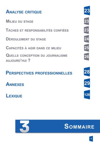 4
Sommaire
Analyse critique 23
Milieu du stage 23
Tâches et responsabilités confiées 23
Déroulement du stage 24
Capacités à agir dans ce milieu 25
Quelle conception du journalisme
­aujourd’hui ?
26
Perspectives professionnelles 28
Lexique 128
Annexes 29
 