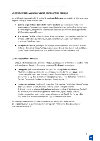 France Télévisions – Direction numérique – janvier 2017
5
UN ARTICLE N’EST PAS UNE IMPASSE ET DOIT PROPOSER DES LIENS
Un article doit toujours inviter le lecteur à continuer la lecture sur un autre article, une autre
page de rubrique, voire un autre site :
• Dans le corps de texte de l’article, insérer des liens qui enrichissent l’info : liens
internes vers d’autres articles ou rubriques du site (articles sur le même thème, dans
d’autres régions, etc.) et liens externes vers des sites qui donnent des suppléments
d’information, des références.
• A la suite de l’article, utiliser la zone « A lire aussi » pour faire des liens vers d’autres
articles, soit traitant du même sujet, soit présentant un angle ou un traitement
proche de l’article en cours.
• En regard de l’article, privilégier les blocs proposant des liens vers d’autres articles
(liste des derniers articles d’un tag, mise en avant d’un article donné, etc), plutôt que
ceux n’en proposant pas (texte brut, vidéo Dailymotion hors contexte, etc)
LES ARTICLES SONT « TAGGES »
Chaque article est associé à plusieurs « tags », qui désignent le thème ou le sujet de l’info
et la localisation du sujet. On associe en général 3 à 5 tags à un contenu.
• Le tag principal : dans la majorité des cas, c’est un tag de localisation de
l’événement. Les départements, les principaux bassins de vie, les « pays » et les
communes principales sont des tags référencés dans l’outil de publication.
Sinon, c’est le tag d’un événement très spécifique (ex. : Tour de France, Festival de
Cannes, Carnaval de Dunkerque, Journées du patrimoine, …)
• Les tags secondaires : le plus précis possible. Si le sujet de l’article fait l’objet d’un tag
dédié (ex : affaire Merah, finale du Top 14), choisir ce tag en priorité.
A défaut, choisir la rubrique thématique la plus proche (ex : PSG plutôt que football).
Au minimum, une thématique générale (faits-divers, sport, météo, culture,…).
Les tags « parents » sont générés automatiquement par l’outil. Ex. : le tag « bac »
fera apparaître automatiquement les tags examens et éducation.
Sur internet, on écrit aussi pour être référencé par les moteurs de recherche.
On se pose toujours la question : quels mots taperait l’internaute dans Google pour
retrouver mon article ?
40
 