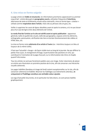 France Télévisions – Direction numérique – janvier 2017
6
4. Une mise en forme soignée
La page article est lisible et structurée, les informations prioritaires apparaissent au premier
coup d’œil : article découpé en paragraphes courts, utilisation fréquente d’intertitres,
alternance de texte et d’éléments visuels et/ou interactifs, mise en forme type « citation »
utilisée comme respiration dans l’article, mots-clés ou phrases-clés en gras, etc.
Veiller à supprimer les sauts de lignes obsolètes avant et après le contenu, et à ne pas laisser
plus d’un saut de ligne entre deux éléments de l’article.
Le rendu final de l’article sur le site est vérifié avant et après publication : apparence
générale, taille et qualité des visuels, taille des paragraphes, espaces entre les éléments,
orthographe, ponctuation, vérification des liens et du bon fonctionnement des vidéos et
HTML libre, etc.
La mise en forme reste cohérente d’un article à l’autre (ex : intertitres toujours en bleu et
toujours de la même taille).
Il faut que l’actualité « bouge » de façon visible tout au long de la journée. Ne pas différer la
petite mise à jour, le changement d’image, la permutation des positions en Une, qui
contribuent à l’animation de la page d’accueil, ou la reformulation des titres et chapôs
quand l’info évolue.
Tous les articles ne sont pas forcément publiés avec une image. Eviter néanmoins de placer
un article sans illustration en première position de la Une, afin de conserver une hiérarchie
visuelle cohérente.
Les pages habillées (bandeau et image de fond) restent exceptionnelles sur le site, afin de
conserver cohérence et lisibilité. Réserver les habillages aux évènements attendus, et
uniquement si l’habillage constitue une véritable valeur ajoutée.
Les tags d’actualité récurrente, et en particulier les faits divers, ne sont jamais habillés
graphiquement.
41
 
