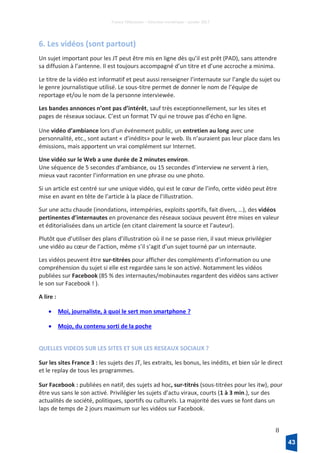 France Télévisions – Direction numérique – janvier 2017
8
6. Les vidéos (sont partout)
Un sujet important pour les JT peut être mis en ligne dès qu’il est prêt (PAD), sans attendre
sa diffusion à l’antenne. Il est toujours accompagné d’un titre et d’une accroche a minima.
Le titre de la vidéo est informatif et peut aussi renseigner l’internaute sur l’angle du sujet ou
le genre journalistique utilisé. Le sous-titre permet de donner le nom de l’équipe de
reportage et/ou le nom de la personne interviewée.
Les bandes annonces n’ont pas d’intérêt, sauf très exceptionnellement, sur les sites et
pages de réseaux sociaux. C’est un format TV qui ne trouve pas d’écho en ligne.
Une vidéo d’ambiance lors d’un événement public, un entretien au long avec une
personnalité, etc., sont autant « d’inédits» pour le web. Ils n’auraient pas leur place dans les
émissions, mais apportent un vrai complément sur Internet.
Une vidéo sur le Web a une durée de 2 minutes environ.
Une séquence de 5 secondes d’ambiance, ou 15 secondes d’interview ne servent à rien,
mieux vaut raconter l’information en une phrase ou une photo.
Si un article est centré sur une unique vidéo, qui est le cœur de l’info, cette vidéo peut être
mise en avant en tête de l’article à la place de l’illustration.
Sur une actu chaude (inondations, intempéries, exploits sportifs, fait divers, …), des vidéos
pertinentes d’internautes en provenance des réseaux sociaux peuvent être mises en valeur
et éditorialisées dans un article (en citant clairement la source et l’auteur).
Plutôt que d’utiliser des plans d’illustration où il ne se passe rien, il vaut mieux privilégier
une vidéo au cœur de l’action, même s’il s’agit d’un sujet tourné par un internaute.
Les vidéos peuvent être sur-titrées pour afficher des compléments d’information ou une
compréhension du sujet si elle est regardée sans le son activé. Notamment les vidéos
publiées sur Facebook (85 % des internautes/mobinautes regardent des vidéos sans activer
le son sur Facebook ! ).
A lire :
• Moi, journaliste, à quoi le sert mon smartphone ?
• Mojo, du contenu sorti de la poche
QUELLES VIDEOS SUR LES SITES ET SUR LES RESEAUX SOCIAUX ?
Sur les sites France 3 : les sujets des JT, les extraits, les bonus, les inédits, et bien sûr le direct
et le replay de tous les programmes.
Sur Facebook : publiées en natif, des sujets ad hoc, sur-titrés (sous-titrées pour les itw), pour
être vus sans le son activé. Privilégier les sujets d’actu viraux, courts (1 à 3 min.), sur des
actualités de société, politiques, sportifs ou culturels. La majorité des vues se font dans un
laps de temps de 2 jours maximum sur les vidéos sur Facebook.
43
 