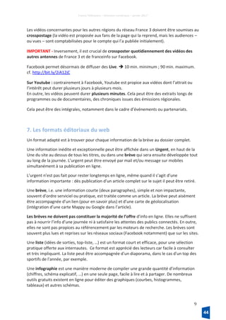 France Télévisions – Direction numérique – janvier 2017
9
Les vidéos concernantes pour les autres régions du réseau France 3 doivent être soumises au
crosspostage (la vidéo est proposée aux fans de la page qui la reprend, mais les audiences –
ou vues – sont comptabilisées pour le compte qui l’a publiée initialement).
IMPORTANT - Inversement, il est crucial de crossposter quotidiennement des vidéos des
autres antennes de France 3 et de franceinfo sur Facebook.
Facebook permet désormais de diffuser des Live.  10 min. minimum ; 90 min. maximum.
cf. http://bit.ly/2iA12jC
Sur Youtube : contrairement à Facebook, Youtube est propice aux vidéos dont l’attrait ou
l’intérêt peut durer plusieurs jours à plusieurs mois.
En outre, les vidéos peuvent durer plusieurs minutes. Cela peut être des extraits longs de
programmes ou de documentaires, des chroniques issues des émissions régionales.
Cela peut être des intégrales, notamment dans le cadre d’événements ou partenariats.
7. Les formats éditoriaux du web
Un format adapté est à trouver pour chaque information de la brève au dossier complet.
Une information inédite et exceptionnelle peut être affichée dans un Urgent, en haut de la
Une du site au dessus de tous les titres, ou dans une brève qui sera ensuite développée tout
au long de la journée. L’urgent peut être envoyé par mail et/ou message sur mobiles
simultanément à sa publication en ligne.
L’urgent n’est pas fait pour rester longtemps en ligne, même quand il s’agit d’une
information importante : dès publication d’un article complet sur le sujet il peut être retiré.
Une brève, i.e. une information courte (deux paragraphes), simple et non impactante,
souvent d’ordre serviciel ou pratique, est traitée comme un article. La brève peut aisément
être accompagnée d’un lien (pour en savoir plus) et d’une carte de géolocalisation
(intégration d’une carte Mappy ou Google dans l’article).
Les brèves ne doivent pas constituer la majorité de l’offre d’info en ligne. Elles ne suffisent
pas à nourrir l’info d’une journée ni à satisfaire les attentes des publics connectés. En outre,
elles ne sont pas propices au référencement par les moteurs de recherche. Les brèves sont
souvent plus lues et reprises sur les réseaux sociaux (Facebook notamment) que sur les sites.
Une liste (idées de sorties, top-liste, …) est un format court et efficace, pour une sélection
pratique offerte aux internautes. Ce format est apprécié des lecteurs car facile à consulter
et très impliquant. La liste peut être accompagnée d'un diaporama, dans le cas d'un top des
sportifs de l'année, par exemple.
Une infographie est une manière moderne de compiler une grande quantité d’information
(chiffres, schéma explicatif, …) en une seule page, facile à lire et à partager. De nombreux
outils gratuits existent en ligne pour éditer des graphiques (courbes, histogrammes,
tableaux) et autres schémas.
44
 