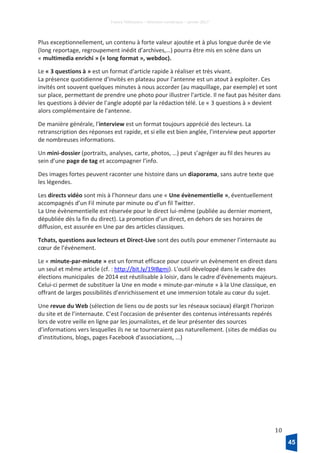 France Télévisions – Direction numérique – janvier 2017
10
Plus exceptionnellement, un contenu à forte valeur ajoutée et à plus longue durée de vie
(long reportage, regroupement inédit d’archives,…) pourra être mis en scène dans un
« multimedia enrichi » (« long format », webdoc).
Le « 3 questions à » est un format d'article rapide à réaliser et très vivant.
La présence quotidienne d'invités en plateau pour l'antenne est un atout à exploiter. Ces
invités ont souvent quelques minutes à nous accorder (au maquillage, par exemple) et sont
sur place, permettant de prendre une photo pour illustrer l'article. Il ne faut pas hésiter dans
les questions à dévier de l'angle adopté par la rédaction télé. Le « 3 questions à » devient
alors complémentaire de l'antenne.
De manière générale, l'interview est un format toujours apprécié des lecteurs. La
retranscription des réponses est rapide, et si elle est bien anglée, l'interview peut apporter
de nombreuses informations.
Un mini-dossier (portraits, analyses, carte, photos, …) peut s’agréger au fil des heures au
sein d’une page de tag et accompagner l’info.
Des images fortes peuvent raconter une histoire dans un diaporama, sans autre texte que
les légendes.
Les directs vidéo sont mis à l’honneur dans une « Une évènementielle », éventuellement
accompagnés d’un Fil minute par minute ou d’un fil Twitter.
La Une évènementielle est réservée pour le direct lui-même (publiée au dernier moment,
dépubliée dès la fin du direct). La promotion d’un direct, en dehors de ses horaires de
diffusion, est assurée en Une par des articles classiques.
Tchats, questions aux lecteurs et Direct-Live sont des outils pour emmener l’internaute au
cœur de l’événement.
Le « minute-par-minute » est un format efficace pour couvrir un évènement en direct dans
un seul et même article (cf. : http://bit.ly/19IBgmi). L'outil développé dans le cadre des
élections municipales de 2014 est réutilisable à loisir, dans le cadre d'évènements majeurs.
Celui-ci permet de substituer la Une en mode « minute-par-minute » à la Une classique, en
offrant de larges possibilités d'enrichissement et une immersion totale au cœur du sujet.
Une revue du Web (sélection de liens ou de posts sur les réseaux sociaux) élargit l’horizon
du site et de l’internaute. C'est l'occasion de présenter des contenus intéressants repérés
lors de votre veille en ligne par les journalistes, et de leur présenter des sources
d'informations vers lesquelles ils ne se tourneraient pas naturellement. (sites de médias ou
d’institutions, blogs, pages Facebook d'associations, ...)
45
 