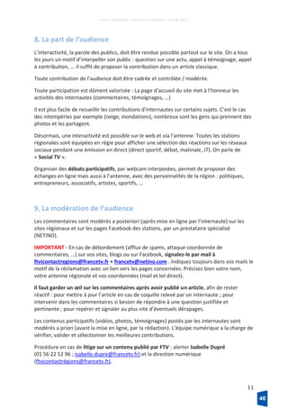 France Télévisions – Direction numérique – janvier 2017
11
8. La part de l’audience
L’interactivité, la parole des publics, doit être rendue possible partout sur le site. On a tous
les jours un motif d’interpeller son public : question sur une actu, appel à témoignage, appel
à contribution, ... Il suffit de proposer la contribution dans un article classique.
Toute contribution de l’audience doit être cadrée et contrôlée / modérée.
Toute participation est dûment valorisée : La page d’accueil du site met à l’honneur les
activités des internautes (commentaires, témoignages, …)
Il est plus facile de recueillir les contributions d'internautes sur certains sujets. C'est le cas
des intempéries par exemple (neige, inondations), nombreux sont les gens qui prennent des
photos et les partagent.
Désormais, une interactivité est possible sur le web et via l’antenne. Toutes les stations
régionales sont équipées en régie pour afficher une sélection des réactions sur les réseaux
sociaux pendant une émission en direct (direct sportif, débat, matinale, JT). On parle de
« Social TV ».
Organiser des débats participatifs, par webcam interposées, permet de proposer des
échanges en ligne mais aussi à l’antenne, avec des personnalités de la région : politiques,
entrepreneurs, associatifs, artistes, sportifs, …
9. La modération de l’audience
Les commentaires sont modérés a posteriori (après mise en ligne par l’internaute) sur les
sites régionaux et sur les pages Facebook des stations, par un prestataire spécialisé
(NETINO).
IMPORTANT - En cas de débordement (afflux de spams, attaque coordonnée de
commentaires, …) sur vos sites, blogs ou sur Facebook, signalez-le par mail à
ftvicontactregions@francetv.fr + francetv@netino.com . Indiquez toujours dans vos mails le
motif de la réclamation avec un lien vers les pages concernées. Précisez bien votre nom,
votre antenne régionale et vos coordonnées (mail et tel direct).
Il faut garder un œil sur les commentaires après avoir publié un article, afin de rester
réactif : pour mettre à jour l’article en cas de coquille relevé par un internaute ; pour
intervenir dans les commentaires si besoin de répondre à une question justifiée et
pertinente ; pour repérer et signaler au plus vite d’éventuels dérapages.
Les contenus participatifs (vidéos, photos, témoignages) postés par les internautes sont
modérés a priori (avant la mise en ligne, par la rédaction). L’équipe numérique a la charge de
vérifier, valider et sélectionner les meilleures contributions.
Procédure en cas de litige sur un contenu publié par FTV : alerter Isabelle Dupré
(01 56 22 52 96 ; isabelle.dupre@francetv.fr) et la direction numérique
(ftvicontactrégions@francetv.fr).
46
 