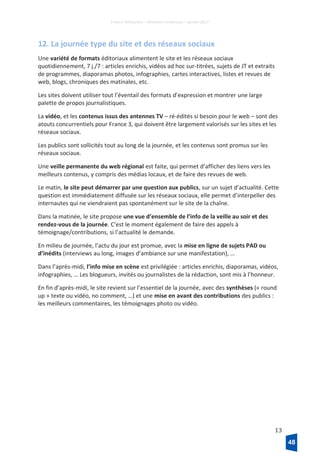 France Télévisions – Direction numérique – janvier 2017
13
12. La journée type du site et des réseaux sociaux
Une variété de formats éditoriaux alimentent le site et les réseaux sociaux
quotidiennement, 7 j./7 : articles enrichis, vidéos ad hoc sur-titrées, sujets de JT et extraits
de programmes, diaporamas photos, infographies, cartes interactives, listes et revues de
web, blogs, chroniques des matinales, etc.
Les sites doivent utiliser tout l’éventail des formats d’expression et montrer une large
palette de propos journalistiques.
La vidéo, et les contenus issus des antennes TV – ré-édités si besoin pour le web – sont des
atouts concurrentiels pour France 3, qui doivent être largement valorisés sur les sites et les
réseaux sociaux.
Les publics sont sollicités tout au long de la journée, et les contenus sont promus sur les
réseaux sociaux.
Une veille permanente du web régional est faite, qui permet d’afficher des liens vers les
meilleurs contenus, y compris des médias locaux, et de faire des revues de web.
Le matin, le site peut démarrer par une question aux publics, sur un sujet d’actualité. Cette
question est immédiatement diffusée sur les réseaux sociaux, elle permet d’interpeller des
internautes qui ne viendraient pas spontanément sur le site de la chaîne.
Dans la matinée, le site propose une vue d’ensemble de l’info de la veille au soir et des
rendez-vous de la journée. C’est le moment également de faire des appels à
témoignage/contributions, si l’actualité le demande.
En milieu de journée, l’actu du jour est promue, avec la mise en ligne de sujets PAD ou
d’inédits (interviews au long, images d’ambiance sur une manifestation), …
Dans l’après-midi, l’info mise en scène est privilégiée : articles enrichis, diaporamas, vidéos,
infographies, … Les blogueurs, invités ou journalistes de la rédaction, sont mis à l’honneur.
En fin d’après-midi, le site revient sur l’essentiel de la journée, avec des synthèses (« round
up » texte ou vidéo, no comment, …) et une mise en avant des contributions des publics :
les meilleurs commentaires, les témoignages photo ou vidéo.
48
 