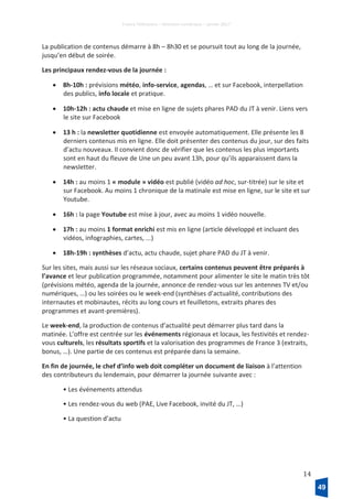France Télévisions – Direction numérique – janvier 2017
14
La publication de contenus démarre à 8h – 8h30 et se poursuit tout au long de la journée,
jusqu’en début de soirée.
Les principaux rendez-vous de la journée :
• 8h-10h : prévisions météo, info-service, agendas, … et sur Facebook, interpellation
des publics, info locale et pratique.
• 10h-12h : actu chaude et mise en ligne de sujets phares PAD du JT à venir. Liens vers
le site sur Facebook
• 13 h : la newsletter quotidienne est envoyée automatiquement. Elle présente les 8
derniers contenus mis en ligne. Elle doit présenter des contenus du jour, sur des faits
d’actu nouveaux. Il convient donc de vérifier que les contenus les plus importants
sont en haut du fleuve de Une un peu avant 13h, pour qu’ils apparaissent dans la
newsletter.
• 14h : au moins 1 « module » vidéo est publié (vidéo ad hoc, sur-titrée) sur le site et
sur Facebook. Au moins 1 chronique de la matinale est mise en ligne, sur le site et sur
Youtube.
• 16h : la page Youtube est mise à jour, avec au moins 1 vidéo nouvelle.
• 17h : au moins 1 format enrichi est mis en ligne (article développé et incluant des
vidéos, infographies, cartes, ...)
• 18h-19h : synthèses d’actu, actu chaude, sujet phare PAD du JT à venir.
Sur les sites, mais aussi sur les réseaux sociaux, certains contenus peuvent être préparés à
l’avance et leur publication programmée, notamment pour alimenter le site le matin très tôt
(prévisions météo, agenda de la journée, annonce de rendez-vous sur les antennes TV et/ou
numériques, …) ou les soirées ou le week-end (synthèses d’actualité, contributions des
internautes et mobinautes, récits au long cours et feuilletons, extraits phares des
programmes et avant-premières).
Le week-end, la production de contenus d’actualité peut démarrer plus tard dans la
matinée. L’offre est centrée sur les événements régionaux et locaux, les festivités et rendez-
vous culturels, les résultats sportifs et la valorisation des programmes de France 3 (extraits,
bonus, …). Une partie de ces contenus est préparée dans la semaine.
En fin de journée, le chef d’info web doit compléter un document de liaison à l’attention
des contributeurs du lendemain, pour démarrer la journée suivante avec :
• Les événements attendus
• Les rendez-vous du web (PAE, Live Facebook, invité du JT, …)
• La question d’actu
49
 
