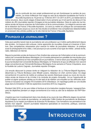 Dans la continuité de mon projet professionnel qui est d’embrasser la carrière de jour-
naliste, j’ai choisi d’effectuer mon stage au sein de la rédaction bordelaise de France 3
Nouvelle-Aquitaine du 16 janvier au 10 février 2017. En 2011 et 2015, j’ai réalisé dans la
même structure, deux courts stages d’observation d’une semaine qui m’ont permis de découvrir les
métiers de JRI (Journaliste reporter d’images) et de journaliste rédacteur. Dans le cadre de ma troi-
sième année de licence sciences de l’information et de la communication, j’ai intégré le service web
de la rédaction de France 3 Nouvelle-Aquitaine. J’ai ainsi pu mettre en pratique les connaissances
et savoirs théoriques acquis au cours de mes études et améliorer mes compétences rédactionnelles
en produisant des articles publiés sur le site internet de France 3 Nouvelle-Aquitaine.
Cela peut paraître banal mais le journalisme est une profession qui m’attire particulièrement depuis
des années. J’ai toujours été curieuse, j’aime apprendre de nouvelles choses et m’exercer à l’écri-
ture. Des compétences nécessaires pour exercer le métier de journaliste rédacteur. Je pratique
aussi la photographie et la vidéo, c’est pourquoi je suis ouverte à tout type de média : presse écrite,
radio, télévision et internet.
Depuis la première année de licence à l’Isic (Institut des sciences de l’information et de la communi-
cation) de l’université Bordeaux Montaigne, je m’investis pleinement en parallèle de mes études pour
enrichir mon expérience et mes compétences en journalisme. C’est la raison pour laquelle j’ai intégré
le journal étudiant de l’université Bordeaux Montaigne, le Tintamarre et que j’ai effectué mon second
stage conventionné par l’Université Bordeaux Montaigne d’une semaine à France 3 Aquitaine, sous
la houlette de Ludovic Cagnato, Journaliste reporter d’images.
J’ai ensuite découvert la presse écrite en intégrant la rédaction de La Tribune-Objectif Aquitaine,
désormais La Tribune Bordeaux avec Mikaël Lozano, rédacteur en chef, comme tuteur. Ce stage
conventionné m’a permis de mettre en pratique les savoirs théoriques acquis au cours de ma pre-
mière année de licence et de m’initier à la conduite de projets d’enquête. J’ai eu l’opportunité de
publier et signer quelques articles sur le site web et de réaliser une enquête sur les véhicules auto-
nomes à l’occasion du congrès ITS d’octobre 2015 à Bordeaux. Un reportage publié sur une double
page dans le trimestriel n°226 de septembre-novembre 2015 du magazine.
Pendant l’été 2016, je me suis initiée à l’écriture et à la traduction (anglais-français / espagnol-fran-
çais) de dépêches pendant un stage conventionné d’un mois au sein de la rédaction de l’AFP Bor-
deaux,
J’espère que mon investissement dans mes études et au cours de mes différents stages me permet-
tront d’intégrer une école de journalisme, en particulier l’IJBA (Institut de journalisme de Bordeaux
Aquitaine) ou le master journalisme de Sciences Po Bordeaux. Ces formations me permettront d’at-
teindre mon objectif : devenir journaliste rédactrice spécialisée en économie, politique, sciences
sociales et technologie.
Pourquoi le journalisme ?
5
Introduction
 