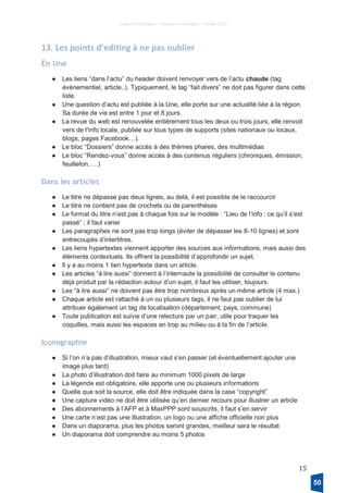 France Télévisions – Direction numérique – janvier 2017
15
13. Les points d’editing à ne pas oublier
En Une
● Les liens “dans l’actu” du header doivent renvoyer vers de l’actu chaude (tag
évènementiel, article..). Typiquement, le tag “fait divers” ne doit pas figurer dans cette
liste.
● Une question d’actu est publiée à la Une, elle porte sur une actualité liée à la région.
Sa durée de vie est entre 1 jour et 8 jours.
● La revue du web est renouvelée entièrement tous les deux ou trois jours, elle renvoit
vers de l’info locale, publiée sur tous types de supports (sites nationaux ou locaux,
blogs, pages Facebook…).
● Le bloc “Dossiers” donne accès à des thèmes phares, des multimédias
● Le bloc “Rendez-vous” donne accès à des contenus réguliers (chroniques, émission,
feuilleton, …)
Dans les articles
● Le titre ne dépasse pas deux lignes, au delà, il est possible de le raccourcir
● Le titre ne contient pas de crochets ou de parenthèses
● Le format du titre n’est pas à chaque fois sur le modèle : “Lieu de l’info : ce qu’il s’est
passé” ; il faut varier
● Les paragraphes ne sont pas trop longs (éviter de dépasser les 8-10 lignes) et sont
entrecoupés d’intertitres.
● Les liens hypertextes viennent apporter des sources aux informations, mais aussi des
éléments contextuels. Ils offrent la possibilité d’approfondir un sujet.
● Il y a au moins 1 lien hypertexte dans un article.
● Les articles “à lire aussi” donnent à l’internaute la possibilité de consulter le contenu
déjà produit par la rédaction autour d’un sujet, il faut les utiliser, toujours.
● Les “à lire aussi” ne doivent pas être trop nombreux après un même article (4 max.)
● Chaque article est rattaché à un ou plusieurs tags, il ne faut pas oublier de lui
attribuer également un tag de localisation (département, pays, commune)
● Toute publication est suivie d’une relecture par un pair, utile pour traquer les
coquilles, mais aussi les espaces en trop au milieu ou à la fin de l’article.
Iconographie
● Si l’on n’a pas d’illustration, mieux vaut s’en passer (et éventuellement ajouter une
image plus tard)
● La photo d’illustration doit faire au minimum 1000 pixels de large
● La légende est obligatoire, elle apporte une ou plusieurs informations
● Quelle que soit la source, elle doit être indiquée dans la case “copyright”
● Une capture vidéo ne doit être utilisée qu’en dernier recours pour illustrer un article
● Des abonnements à l’AFP et à MaxPPP sont souscrits, il faut s’en servir
● Une carte n’est pas une illustration, un logo ou une affiche officielle non plus
● Dans un diaporama, plus les photos seront grandes, meilleur sera le résultat
● Un diaporama doit comprendre au moins 5 photos
50
 