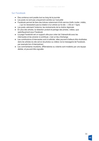France Télévisions – Direction numérique – janvier 2017
16
Sur Facebook
● Des contenus sont postés tout au long de la journée
● Les posts ne sont pas uniquement centrés sur l’actualité
● Facebook permet de faire des brèves notamment d’info service (trafic routier, météo,
…) qui ne nécessitent pas la création d’un article sur le site → info en 1 ligne.
● Les posts valorisent l’antenne, les événements de la chaîne régionale
● En plus des articles, la rédaction produit et partage des photos, vidéos, quiz
spécifiquement pour Facebook
● La page Facebook est un support utile pour créer de l’interactivité avec les
internautes et les amener à contribuer, c’est un lieu d’échange
● Les contributions d’internautes sont à solliciter, elles peuvent d’ailleurs être réutilisées
dans les articles du site (envoi de photos ou vidéos via la messagerie de Facebook,
par exemple lors d’intempéries)
● Les commentaires insultants, diffamatoires ou violents sont modérés par une équipe
dédiée, et peuvent être signalés
51
 