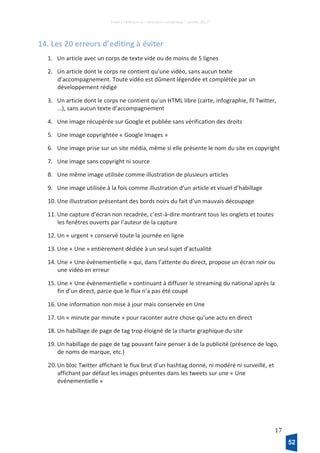 France Télévisions – Direction numérique – janvier 2017
17
14. Les 20 erreurs d’editing à éviter
1. Un article avec un corps de texte vide ou de moins de 5 lignes
2. Un article dont le corps ne contient qu’une vidéo, sans aucun texte
d’accompagnement. Toute vidéo est dûment légendée et complétée par un
développement rédigé
3. Un article dont le corps ne contient qu’un HTML libre (carte, infographie, fil Twitter,
…), sans aucun texte d’accompagnement
4. Une image récupérée sur Google et publiée sans vérification des droits
5. Une image copyrightée « Google Images »
6. Une image prise sur un site média, même si elle présente le nom du site en copyright
7. Une image sans copyright ni source
8. Une même image utilisée comme illustration de plusieurs articles
9. Une image utilisée à la fois comme illustration d’un article et visuel d’habillage
10. Une illustration présentant des bords noirs du fait d’un mauvais découpage
11. Une capture d’écran non recadrée, c’est-à-dire montrant tous les onglets et toutes
les fenêtres ouverts par l’auteur de la capture
12. Un « urgent » conservé toute la journée en ligne
13. Une « Une » entièrement dédiée à un seul sujet d’actualité
14. Une « Une évènementielle » qui, dans l’attente du direct, propose un écran noir ou
une vidéo en erreur
15. Une « Une évènementielle » continuant à diffuser le streaming du national après la
fin d’un direct, parce que le flux n’a pas été coupé
16. Une information non mise à jour mais conservée en Une
17. Un « minute par minute » pour raconter autre chose qu’une actu en direct
18. Un habillage de page de tag trop éloigné de la charte graphique du site
19. Un habillage de page de tag pouvant faire penser à de la publicité (présence de logo,
de noms de marque, etc.)
20.Un bloc Twitter affichant le flux brut d’un hashtag donné, ni modéré ni surveillé, et
affichant par défaut les images présentes dans les tweets sur une « Une
événementielle »
52
 