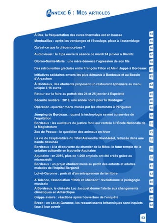 53
Annexe 6 : Mes articles
À Dax, la fréquentation des cures thermales est en hausse
Monbazillac : après les vendanges et l’écoulage, place à l’assemblage
Qu’est-ce que la drépanocytose ?
Audiovisuel : le Fipa ouvre la séance ce mardi 24 janvier à Biarritz
Oloron-Sainte-Marie : une mère dénonce l’agression de son fils
Des retrouvailles glaciales entre François Fillon et Alain Juppé à Bordeaux
Initiatives solidaires envers les plus démunis à Bordeaux et au Bassin
­d’Arcachon
À Bordeaux, des étudiants proposent un restaurant éphémère au menu
unique à 16 euros
Retour sur la foire au pottok des 24 et 25 janvier à Espelette
Sécurité routière : 2016, une année noire pour la Dordogne
Opération «quartier mort» menée par les cheminots à Périgueux
Jumping de Bordeaux : quand la technologie se met au service de
­l’équitation
Bordeaux : les auditeurs de justice font leur rentrée à l’École Nationale de
la Magistrature
Zoo de Pessac : le quotidien des animaux en hiver
La vie de l’exploratrice du Tibet Alexandra David-Néel, retracée dans une
bande dessinée
Bordeaux : à la découverte du chantier de la Méca, le futur temple de la
création culturelle en Nouvelle-Aquitaine
Aquitaine : en 2016, plus de 1.000 emplois ont été créés grâce au
­microcrédit
Bordeaux : un projet étudiant mené au profit des enfants et adultes
­malades de l’hôpital Bergonié
Lot-et-Garonne : portrait d’un entrepreneur de territoire
A Bordeaux, le cinéaste Luc Jacquet donne l’alerte aux changements
­climatiques en Antarctique
54
55
56
57
59
61
62
64
65
66
68
69
71
73
75
76
79
81
83
87
Brexit : en Lot-et-Garonne, les ressortissants britanniques sont inquiets
face à leur avenir
92
A Talence, l’association “Rock et Chanson” révolutionne la pédagogie
­musicale
85
Grippe aviaire : réactions après l’ouverture de l’enquête 90
 