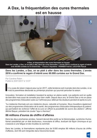 A Dax, la fréquentation des cures thermales
est en hausse
A Dax, la fréquentation des cures thermales en hausse
Dans les Landes, a Dax, on se plaît à aller dans les cures thermales. L’année 2016 a confirmé le regain d’intérêt
avec 60.000 curistes sur le Grand Dax. - France 3 Aquitaine - PANNIER Patrick, LECUYER Pascal
Dans les Landes, a Dax, on se plaît à aller dans les cures thermales. L’année
2016 a confirmé le regain d’intérêt avec 60.000 curistes sur le Grand Dax.
Par Caroline Robin
Publié le 20/01/2017 à 12:07
Il n’y a pas de raison majeure pour qu’en 2017, cette tendance soit inversée dans les Landes, si ce
n’est la parenthèse électorale au printemps prochain qui pourrait perturber la saison.
Innovation, formation et installation boostent le secteur en pleine santé. Les patients sont en quête
de bien-être mais aussi de conseils pour bien vieillir. Depuis deux ans, le Grand Dax a mis en place
des programmes d’éducation axés sur l’arthrose pour atténuer les douleurs pendant et après la cure.
"La médecine thermale est une médecine douce, naturelle et humaine. Nous travaillons également
sur des programmes d’éducation de la santé, des programmes d’éducation thérapeutique du patient,
qui permettent de renforcer l’effet de la cure en offrant la possibilité de suivre des ateliers", affirme
Michel Baqué, président de cluster "aqui o thermes".
86 millions d’euros de chiffre d’affaires
Dans les deux prochaines années, l’accent devrait être porté sur la fybromyalgie, syndrome rhuma-
tismal caractérisé par un état douloureux, musculaire et diffus, évoluant de façon chronique et qui
s’associe à une fatigue et des troubles du sommeil.
Dans les Landes, le thermalisme représente plus de 9.000 emplois 86 millions d’euros de chiffre
d’affaires, dont 58 sont réinjectés dans l’économie locale.
54
 