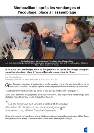 Monbazillac : après les vendanges et
­l’écoulage, place à l’assemblage
Monbazillac : après les vendanges et l’écoulage, place à l’assemblage
A la suite des vendanges dans le bergeracois, puis quelques semaines plus tard, l’écoulage, place à l’assem-
blage du vin au cœur de l’hiver.
A la suite des vendanges dans le bergeracois, et après l’écoulage quelques
­semaines plus tard, place à l’assemblage du vin au cœur de l’hiver.
Par Caroline Robin
Publié le 20/01/2017 à 14:45 Mis à jour le 20/01/2017 à 14:52
Gilles Beaudoin, viticulteur à Monbazillac a confié, pendant une année, des échantillons de sa
production à Caroline Chauveton, ingénieure-œnologue consultante en matière de vinification.
«C’est vraiment le moment ultime où on voit si on a bien ou mal travaillé», explique-t-il.
Après avoir déterminé les propriétés de chaque échantillon, des propositions d’assemblage sont
réalisées, l’objectif étant de révéler la beauté du futur vin
“On est plutôt sur des vins très fruités et on essaye
d’enrober, de donner un peu plus de longueur avec
une autre cuve, affirme Caroline Chauveton. ”
Grâce aux conseils de l’œnologue, et une fois les consignes d’assemblage pratiquées, Gilles Beau-
doin pourra passer à la prochaine étape de la fabrication : l’élevage en barrique. 
55
 