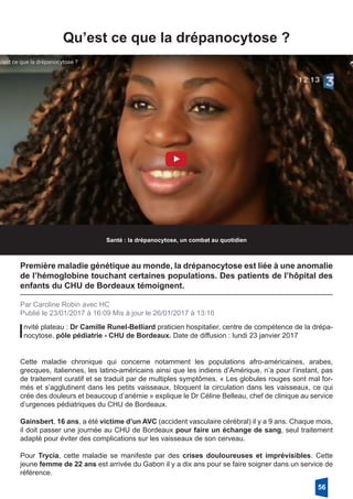 Qu’est ce que la drépanocytose ?
Santé : la drépanocytose, un combat au quotidien
Première maladie génétique au monde, la drépanocytose est liée à une anomalie
de l’hémoglobine touchant certaines populations. Des patients de l’hôpital des
enfants du CHU de Bordeaux témoignent.
Par Caroline Robin avec HC
Publié le 23/01/2017 à 16:09 Mis à jour le 26/01/2017 à 13:16
Invité plateau : Dr Camille Runel-Belliard praticien hospitalier, centre de compétence de la drépa-
nocytose, pôle pédiatrie - CHU de Bordeaux. Date de diffusion : lundi 23 janvier 2017
Cette maladie chronique qui concerne notamment les populations afro-américaines, arabes,
grecques, italiennes, les latino-américains ainsi que les indiens d’Amérique, n’a pour l’instant, pas
de traitement curatif et se traduit par de multiples symptômes. « Les globules rouges sont mal for-
més et s’agglutinent dans les petits vaisseaux, bloquent la circulation dans les vaisseaux, ce qui
crée des douleurs et beaucoup d’anémie » explique le Dr Céline Belleau, chef de clinique au service
d’urgences pédiatriques du CHU de Bordeaux.
Gainsbert, 16 ans, a été victime d’un AVC (accident vasculaire cérébral) il y a 9 ans. Chaque mois,
il doit passer une journée au CHU de Bordeaux pour faire un échange de sang, seul traitement
adapté pour éviter des complications sur les vaisseaux de son cerveau.
Pour Trycia, cette maladie se manifeste par des crises douloureuses et imprévisibles. Cette
jeune femme de 22 ans est arrivée du Gabon il y a dix ans pour se faire soigner dans un service de
référence.
56
 